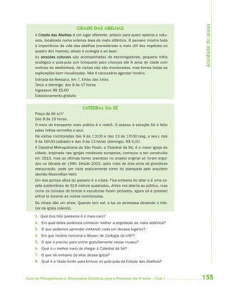 155Guia de Planejamento e Orientações Didáticas para o Professor da 4a
série – Ciclo I
CIDADE DAS ABELHAS
A Cidade das Abelhas é um lugar diferente, próprio para quem aprecia a natu-
reza, localizada numa extensa área da mata atlântica. O passeio mostra toda
a importância da vida das abelhas (considerada a mais útil das espécies no
quadro dos insetos), aliado à ecologia e ao lazer.
As atrações culturais são acompanhadas de escorregadores, pequena trilha
ecológica e pula-pula (um brinquedo para crianças até 8 anos de idade com
motivos de abelhinhas). As visitas não são monitoradas, mas temos todas as
explicações bem visualizadas. Não é necessário agendar horário.
Estrada da Ressaca, km 7, Embu das Artes
Terça a domingo, das 8 às 17 horas
Ingressos R$ 15,00
Estacionamento gratuito
CATEDRAL DA SÉ
Praça da Sé s/nº
Das 8 às 19 horas.
O meio de transporte mais prático é o metrô. O acesso à estação Sé é feito
pelas linhas vermelha e azul.
Há visitas monitoradas das 9 às 11h30 e das 13 às 17h30 (seg. a sex.), das
9 às 16h30 (sábado) e das 9 às 13 horas (domingo). R$ 4,00.
A Catedral Metropolitana de São Paulo, a Catedral da Sé, é a maior igreja da
cidade. Inspirada nas igrejas medievais europeias, começou a ser construída
em 1913, mas as últimas torres previstas no projeto original só foram ergui-
das na década de 1990. Desde 2002, após mais de dois anos de grandiosa
restauração, pode ser vista praticamente como foi planejada pelo arquiteto
alemão Maximillian Hehl.
Um dos pontos altos do passeio é a cripta. Fica embaixo do altar e é uma ca-
pela subterrânea de 619 metros quadrados. Antes era aberta ao público, mas
como os túmulos de bronze e esculturas foram pichados, agora só é possível
entrar lá durante as visitas monitoradas.
Os vitrais dão um show. Quando tem sol, a luz os atravessa deixando o inte-
rior da igreja colorido.
1. Qual dos três passeios é o mais caro?
2. Em qual deles podemos conhecer melhor a vegetação da mata atlântica?
3. O que podemos aprender visitando cada um desses lugares?
4. Em que horário funciona o Museu de Zoologia da USP?
5. O que é preciso para entrar gratuitamente nesse museu?
6. Qual é o melhor meio de chegar à Catedral da Sé?
7. O que há embaixo do altar dessa igreja?
8. Qual é a idade-limite para brincar no pula-pula da Cidade das Abelhas?
Atividadedoaluno
4aSerie-Port-OK (correc).indd 1554aSerie-Port-OK (correc).indd 155 12/28/09 12:27 PM12/28/09 12:27 PM
 