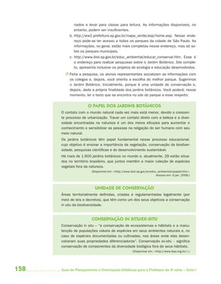 158 Guia de Planejamento e Orientações Didáticas para o Professor da 4a
série – Ciclo I
nados e levar para classe para leitura. As informações disponíveis, no
entanto, podem ser insuficientes.
b. http://ww2.prefeitura.sp.gov.br/mapa_verde/asp/home.asp. Nesse ende-
reço pode-se ter acesso a todos os parques da cidade de São Paulo. As
informações, no geral, estão mais completas nesse endereço, mas só so-
bre os parques municipais.
c. http://www.ibot.sp.gov.br/educ_ambiental/educar_conservar.htm. Esse é
o endereço para realizar pesquisas sobre o Jardim Botânico. Site comple-
to, apresenta inclusive os projetos de ecologia e educação desenvolvidos.
J Feita a pesquisa, os alunos representantes socializam as informações com
os colegas e, depois, você orienta a escolha do melhor parque. Sugerimos
o Jardim Botânico. Inicialmente, porque é uma unidade de conservação e,
depois, dada a própria finalidade dos jardins botânicos. Você poderá, nesse
momento, ler o texto que se encontra no site do parque a esse respeito:
O PAPEL DOS JARDINS BOTÂNICOS
O contato com o mundo natural cada vez mais está menor, devido o crescen-
te processo de urbanização. Travar um contato direto com a beleza e a diver-
sidade encontradas na natureza é um dos meios eficazes para aumentar o
conhecimento e sensibilizar as pessoas na religação do ser humano com seu
meio natural.
Os jardins botânicos têm papel fundamental nesse processo educacional,
cujo objetivo é ensinar a importância da vegetação, conservação da biodiver-
sidade, pesquisas científicas e do desenvolvimento sustentável.
Há mais de 1.600 jardins botânicos no mundo e, atualmente, 29 estão situa-
dos no território brasileiro, que juntos mantêm a maior coleção de espécies
vegetais fora da natureza.
(Disponível em: <http://www.ibot.sp.gov.br/educ_ambiental/opapel.htm>.
Acesso em: 9 jan. 2008.)
UNIDADE DE CONSERVAÇÃO
Áreas territorialmente definidas, criadas e regulamentadas legalmente (por
meio de leis e decretos), que têm como um dos seus objetivos a conservação
in situ da biodiversidade.
CONSERVAÇÃO IN SITU/EX-SITU
Conservação in situ – “a conservação de ecossistemas e hábitats e a manu-
tenção de populações viáveis de espécies em seus ambientes naturais e, no
caso de espécies documentadas ou cultivadas, nas áreas onde elas desen-
volveram suas propriedades diferenciadoras”. Conservação ex-situ – significa
conservação de componentes da diversidade biológica fora de seus hábitats.
(Disponível em: <http://www.fepr.org.br/>.)
4aSerie-Port-OK (correc).indd 1584aSerie-Port-OK (correc).indd 158 12/28/09 12:27 PM12/28/09 12:27 PM
 