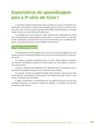 15Guia de Planejamento e Orientações Didáticas para o Professor da 4a
série – Ciclo I
Expectativas de aprendizagem
para a 4a
série do Ciclo I
A Secretaria Estadual da Educação (SEE) reconhece e assume a importância de
estabelecer expectativas e metas de aprendizagem para os alunos, em cada um dos
anos dos ciclos, a fim de orientar o planejamento didático dos professores e, principal-
mente, nortear o currículo do Ensino Fundamental.
As atividades que você encontrará neste material estão organizadas de acordo
com as expectativas de aprendizagem previstas para o 4a
série do Ciclo I, na sua nova
versão e publicação, constituindo-se em mais uma ferramenta para o trabalho do pro-
fessor, no sentido de favorecer a aprendizagem de seus alunos.
Língua Portuguesa
As expectativas de aprendizagem para o ensino da Língua Portuguesa nos anos
iniciais do Ensino Fundamental orientam-se em torno da comunicação oral, da leitura e
da escrita.
Em relação à oralidade, pretende-se que os alunos sejam capazes de adequar
seu discurso às diferentes situações de comunicação oral, observando o contexto e
seus interlocutores.
Na leitura, deverão estar habilitados a ler diferentes textos, considerando as ca-
racterísticas dos gêneros textuais e seus propósitos comunicativos.
Ao escrever, deverão ser capazes de redigir textos diversos, adequando os dife-
rentes gêneros às situações de comunicação, às intenções de quem escreve e aos
leitores, os destinatários dos textos.
A seguir, relacionamos as expectativas que se pretende alcançar por meio das
atividades propostas nos projetos, sequências didáticas e atividades permanentes
constantes deste material.
4aSerie-Port-OK (correc).indd 154aSerie-Port-OK (correc).indd 15 12/28/09 12:27 PM12/28/09 12:27 PM
 