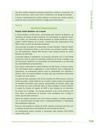 163Guia de Planejamento e Orientações Didáticas para o Professor da 4a
série – Ciclo I
Sua flora contém espécies de grande importância científica, ornamental, me-
dicinal, econômica, assim como raras e endêmicas e em perigo de extinção.
A fauna é representada por muitas espécies de animais que, devido à preser-
vação da mata, encontram alimento e refúgio para sobreviverem.
Texto 2
PROJETOS DESENVOLVIDOS
Projeto Jardim Botânico vai à escola
O Jardim Botânico de São Paulo, administrado pelo Instituto de Botânica, da
Secretaria de Estado do Meio Ambiente, foi contemplado no segundo semes-
tre de 2005, por intermédio da Rede Brasileira de Jardins Botânicos, com o
projeto “Jardim Botânico vai à escola”, coordenado pela pesquisadora Tânia
Maria Cerati, da área de educação ambiental.
Para participar do projeto foi selecionada a Escola Estadual “Valentim Gentil”
de Ensino Fundamental (Ciclo I), que funciona nos períodos manhã e tarde,
tem 29 professores, totaliza 900 alunos e está situada próxima ao Jardim
Botânico de São Paulo.
O principal objetivo é estabelecer um processo educativo com a comunidade
escolar por meio de ações de educação ambiental, de forma a divulgar o pa-
pel dos jardins botânicos na conservação da biodiversidade e na promoção
da sustentabilidade socioambiental.
Com visitas monitoradas ao Jardim Botânico de São Paulo, os alunos recebe-
ram informações sobre a vegetação e o meio ambiente. Para a realização de
subprojetos, os professores tiveram curso de capacitação com palestras e
oficinas, além de material didático de apoio para que pudessem desenvolver
o projeto com seus alunos.
Uma grande festa realizada no dia 25 de novembro de 2005 marcou o encerra-
mento do projeto “Jardim Botânico vai à escola” (nesta escola) com exposição
de trabalhos produzidos pelos alunos, apresentação de danças, teatro, jogo
da memória com tema ambiental, além do filme ecológico O Jardim Botânico.
O projeto foi iniciado em agosto de 2005 e teve duração de um semestre.
De acordo com a bióloga, “as crianças passaram a ver o meio ambiente com
outro olhar, os professores se sentiram muito satisfeitos com o projeto e
acham que ele deve continuar”.
Sendo um projeto itinerante, tem como linhas principais o enfoque participa-
tivo, o reconhecimento do saber local, a interdisciplinaridade e a flexibilidade
para adaptações regionais.
Para dar continuidade ao projeto em 2007, estamos buscando parcerias com
a iniciativa privada para a participação de outra escola do entorno.
Os interessados podem contatar a instituição, pelo telefone 5073-6300,
ramais 229 e 252.
Atividadedoaluno
4aSerie-Port-OK (correc).indd 1634aSerie-Port-OK (correc).indd 163 12/28/09 12:27 PM12/28/09 12:27 PM
 