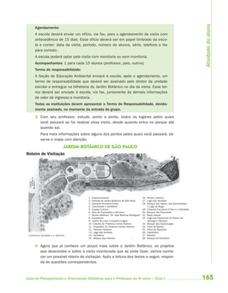 165Guia de Planejamento e Orientações Didáticas para o Professor da 4a
série – Ciclo I
1 - Estacionamento 16 - Portão histórico
2 - Entrada do Jardim Botânico de São Paulo 17 - Lago dos Sentidos
3 - Alameda Fernando Costa 18 - Bosque dos Xaxins, das Samambaias
4 - Lanchonete e sanitários e Lago do Bugio
5 - Espaço Cultural 19 - Conjunto Escultural A Paz e a Liberdade
6 - Área de Exposições e Serviços 20 - Bosque dos Passuarés
7 - Museu Botânico “Dr. João Barbosa Rodrigues” 21 - Brejo natural
8 - Escadarias 22 - Lago das Nascentes do Riacho do
9 - Jardim de Lineu e Espelho d’água Ipiranga e Obelisco
10 - Estufas Dr. Frederico Carlos Hoehne 23 - Bosque das Guaricangas
11 - Orquidário Dr. Frederico Carlos Hoehne 24 - Túnel de Bambu
12 - Palmeto histórico 25 - Trilha da Nascente
13 - Lago das Ninfeias 26 - Castelinho
14 - Sanitários 27 - Mirante
15 - Bosque das Imbuias 28 - Bosque do Pau-Brasil
Agendamento:
A escola deverá enviar um ofício, via fax, para o agendamento da visita com
antecedência de 15 dias. Esse ofício deverá ser em papel timbrado da esco-
la e conter: data da visita, período, número de alunos, série, telefone e fax
para contato.
A escola poderá optar pela visita com monitoria ou sem monitoria.
Acompanhantes: 1 para cada 15 alunos (professor, pais, outros)
Termo de responsabilidade:
A Seção de Educação Ambiental enviará à escola, após o agendamento, um
termo de responsabilidade que deverá ser assinado pelo diretor da unidade
escolar e entregue na bilheteria do Jardim Botânico no dia da visita. Esse ter-
mo deverá ser enviado à escola, via fax, juntamente às demais informações
de valor de ingresso e monitoria.
Todas as instituições devem apresentar o Termo de Responsabilidade, devida-
mente assinado, no momento da entrada do grupo.
3. Com seu professor, estude, ponto a ponto, todos os lugares pelos quais
você passará se for realizar essa visita, desde quando entra no parque até
quando sai.
Para mais informações sobre alguns dos pontos pelos quais você passará, ob-
serve o mapa com atenção.
4. Agora que já conhece um pouco mais sobre o Jardim Botânico, os projetos
que desenvolve e sobre a visita monitorada que se pode fazer, vamos conhe-
cer um possível roteiro de visitação. Após a leitura dos textos a seguir, respon-
da às questões correspondentes.
JARDIM BOTÂNICO DE SÃO PAULO
Roteiro de Visitação
ILUSTRAÇÃO: ANA MARIA V. A. MARTINEZ
Atividadedoaluno
4aSerie-Port-OK (correc).indd 1654aSerie-Port-OK (correc).indd 165 12/28/09 12:27 PM12/28/09 12:27 PM
 