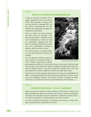 166 Guia de Planejamento e Orientações Didáticas para o Professor da 4a
série – Ciclo I
Texto 1
TRILHA DA NASCENTE DO JARDIM BOTÂNICO
A trilha da nascente do Riacho do Ipi-
ranga, inaugurada no dia 4 de junho de
2006, está instalada no Parque Esta-
dual das Fontes do Ipiranga (PEF), um
dos últimos remanescentes de mata
atlântica bem preservada na região me-
tropolitana de São Paulo.
Aberta no interior da reserva florestal,
com 360 metros de extensão e três
áreas de observação, o visitante vai per-
correr inicialmente um trecho de mata
em recuperação, seguindo para uma
área com elevada diversidade de espé-
cies, como samambaias, bromélias e
palmitos, além de árvores imensas.
No final do percurso, o visitante chega-
rá a uma das nascentes do Riacho do
Ipiranga.
Com um deque de madeira apoiado em
uma estrutura de eucalipto tratado, a
trilha, utilizada anteriormente apenas
para pesquisa científica, foi construída de forma a não causar impactos nega-
tivos na mata, pois é totalmente elevada, chegando a atingir quatro metros de
altura em alguns trechos, o que evita contato dos visitantes com o solo, mas
que propicia aos mesmos chegar bem próximo às copas das árvores.
Trata-se de uma trilha projetada obedecendo às normas de acessibilidade da
ABNT – Associação Brasileira de Normas Técnicas, permitindo o acesso a pes-
soas com mobilidade reduzida, como idosos, usuários de cadeira de rodas,
entre outros. A duração do percurso é aproximadamente de 40 minutos. [...]
Texto 2
CONJUNTO ESCULTURAL “A PAZ E A LIBERDADE”
Dentro da área de visitação do Jardim Botânico de São Paulo e próximo aos
lagos formados pela água das nascentes que formam o Riacho do Ipiranga e
ao Bosque dos Passuarés, pode-se contemplar o belíssimo conjunto escultu-
ral “A paz e a liberdade”, do artista plástico Luiz Antônio Cesário.
As quatro esculturas representam os elementos da natureza: ar, fogo, terra,
água, essenciais para a sobrevivência humana.
Vista aérea do Jardim Botânico
Atividadedoaluno
4aSerie-Port-OK (correc).indd 1664aSerie-Port-OK (correc).indd 166 12/28/09 12:27 PM12/28/09 12:27 PM
 