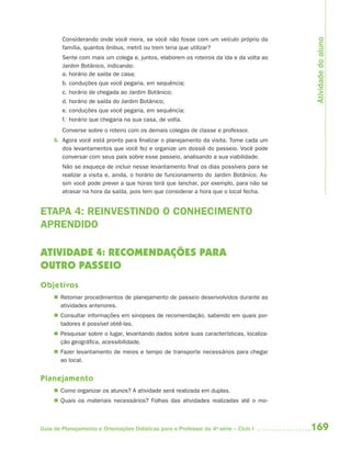 169Guia de Planejamento e Orientações Didáticas para o Professor da 4a
série – Ciclo I
Considerando onde você mora, se você não fosse com um veículo próprio da
família, quantos ônibus, metrô ou trem teria que utilizar?
Sente com mais um colega e, juntos, elaborem os roteiros da ida e da volta ao
Jardim Botânico, indicando:
a. horário de saída de casa;
b. conduções que você pegaria, em sequência;
c. horário de chegada ao Jardim Botânico;
d. horário de saída do Jardim Botânico;
e. conduções que você pegaria, em sequência;
f. horário que chegaria na sua casa, de volta.
Converse sobre o roteiro com os demais colegas de classe e professor.
6. Agora você está pronto para finalizar o planejamento da visita. Tome cada um
dos levantamentos que você fez e organize um dossiê do passeio. Você pode
conversar com seus pais sobre esse passeio, analisando a sua viabilidade.
Não se esqueça de incluir nesse levantamento final os dias possíveis para se
realizar a visita e, ainda, o horário de funcionamento do Jardim Botânico. As-
sim você pode prever a que horas terá que lanchar, por exemplo, para não se
atrasar na hora da saída, pois tem que considerar a hora que o local fecha.
ETAPA 4: REINVESTINDO O CONHECIMENTO
APRENDIDO
ATIVIDADE 4: RECOMENDAÇÕES PARA
OUTRO PASSEIO
Objetivos
 Retomar procedimentos de planejamento de passeio desenvolvidos durante as
atividades anteriores.
 Consultar informações em sinopses de recomendação, sabendo em quais por-
tadores é possível obtê-las.
 Pesquisar sobre o lugar, levantando dados sobre suas características, localiza-
ção geográfica, acessibilidade.
 Fazer levantamento de meios e tempo de transporte necessários para chegar
ao local.
Planejamento
 Como organizar os alunos? A atividade será realizada em duplas.
 Quais os materiais necessários? Folhas das atividades realizadas até o mo-
Atividadedoaluno
4aSerie-Port-OK (correc).indd 1694aSerie-Port-OK (correc).indd 169 12/28/09 12:27 PM12/28/09 12:27 PM
 
