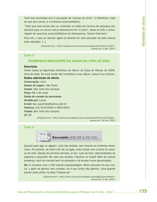 175Guia de Planejamento e Orientações Didáticas para o Professor da 4a
série – Ciclo I
Tudo isso encimado com a acusação de “porcos do clima”. A referência, mais
do que aos carros, é à indústria automobilística.
“Tudo que está sendo dito ou mostrado no salão em termos de soluções am-
bientais para os carros nós já adiantamos há 11 anos”, disse ao UOL o encar-
regado de assuntos automobilísticos do Greenpeace, Günter Hubmann.
Para ele, o que se discute agora já deveria ter sido pensado há pelo menos
duas décadas. [...]
(Disponível em: <http://noticias.uol.com.br/carros/especiais/frankfurt/2007>.
Acesso em: 1 dez. 2007.)
Texto 3
FIGURINHAS BRILHANTES DO ÁLBUM DA COPA DE 2006
Descrição
Tenho todas as figurinhas brilhantes do álbum da Copa do Mundo de 2006.
Uma de cada. Se você ainda não completou o seu álbum, essa é sua chance.
Dados adicionais da oferta
Conservação: novo
Estado de origem: São Paulo
Cidade: São José dos Campos
Preço: R$ 1,00 cada
Dados de contato do anunciante
Vendido por: Lucas
E-mail: lqs_luquinhas@yahoo.com.br
Telefone: (12) 9176-2000 e 3937-6814
Cidade: São José dos Campos
UF: SP
(Disponível em: <http://www.anunciosgratis.com.br/detail.php?siteid=62172&ab>.
Acesso em: 18 nov. 2007.)
Texto 4
Quando quer algo ou alguém, você não desiste, nem mesmo ao enfrentar obstá-
culos. No entanto, se está a fim de um gato, evite contar com a sorte no come-
ço do mês. Depois da primeira semana, aí sim, tudo de bom. Oportunidades de
paquera e conquista vão rolar aos montes. Capriche no visual! Além de marcar
presença, você vai mandar bem na azaração e irá arrasar numa aproximação.
Ele: O romance com o fofo estará superprotegido. Mais cativante do que nun-
ca, o gato vai ganhar seu coração, se é que ainda não ganhou. Uma grande
paixão pode pintar na área. Prepare-se!
(Disponível em: <http://www.uol.com.br/todateen/astrologia/previsoesshl>.
Acesso em: 5 dez. 2007.)
Escorpião (23/10 a 21/11)
Atividadedoaluno
4aSerie-Port-OK (correc).indd 1754aSerie-Port-OK (correc).indd 175 12/28/09 12:27 PM12/28/09 12:27 PM
 