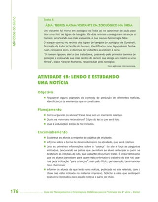 176 Guia de Planejamento e Orientações Didáticas para o Professor da 4a
série – Ciclo I
Texto 5
ÁSIA: TIGRES MATAM VISITANTE EM ZOOLÓGICO NA ÍNDIA
Um visitante foi morto em zoológico na Índia ao se aproximar de jaula para
tirar uma foto de tigres de bengala. Os dois animais conseguiram alcançar o
homem, arrancando sua mão esquerda, o que causou hemorragia fatal.
O ataque ocorreu no recinto dos tigres de bengala do zoológico de Guwahati,
Nordeste da Índia. A família do homem, identificado como Jayaprakash Bezba-
ruah, cinquenta anos, e dezenas de visitantes assistiram à cena.
“O homem ignorou alerta dos tratadores, passando pela primeira barreira de
proteção e colocando sua mão dentro do recinto que abriga um macho e uma
fêmea”, disse Narayan Mahanta, responsável pelo zoológico.
Com agências internacionais.
ATIVIDADE 1B: LENDO E ESTUDANDO
UMA NOTÍCIA
Objetivo
 Recuperar alguns aspectos do contexto de produção de diferentes notícias,
identificando os elementos que o constituem.
Planejamento
 Como organizar os alunos? Esse deve ser um momento coletivo.
 Quais os materiais necessários? Cópia do texto que será lido.
 Qual é a duração? Cerca de 50 minutos.
Encaminhamento
 Esclareça os alunos a respeito do objetivo da atividade.
 Informe sobre a forma de desenvolvimento da atividade, que será coletiva.
 Leia as primeiras informações sobre a “cabeça” do site e faça as perguntas
indicadas, procurando as pistas que permitam ao aluno antecipar a quem se
destinam as notícias do site, que assunto costumam tratar. É importantíssimo
que os alunos percebam para quem está orientado o trabalho do site não ape-
nas pela indicação “para crianças”, mas pelo título, por exemplo, bem-humora-
do e chamativo.
 Informe os alunos de que lerão uma notícia, publicada no site referido, com o
título que está indicado no material impresso. Solicite a eles que antecipem
possíveis conteúdos para aquela notícia a partir do título.
Atividadedoaluno
4aSerie-Port-OK (correc).indd 1764aSerie-Port-OK (correc).indd 176 12/28/09 12:27 PM12/28/09 12:27 PM
 