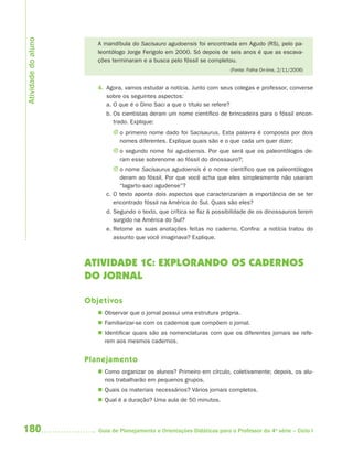 180 Guia de Planejamento e Orientações Didáticas para o Professor da 4a
série – Ciclo I
A mandíbula do Sacisauro agudoensis foi encontrada em Agudo (RS), pelo pa-
leontólogo Jorge Ferigolo em 2000. Só depois de seis anos é que as escava-
ções terminaram e a busca pelo fóssil se completou.
(Fonte: Folha On-line, 2/11/2006)
4. Agora, vamos estudar a notícia. Junto com seus colegas e professor, converse
sobre os seguintes aspectos:
a. O que é o Dino Saci a que o título se refere?
b. Os cientistas deram um nome científico de brincadeira para o fóssil encon-
trado. Explique:
J o primeiro nome dado foi Sacisaurus. Esta palavra é composta por dois
nomes diferentes. Explique quais são e o que cada um quer dizer;
J o segundo nome foi agudoensis. Por que será que os paleontólogos de-
ram esse sobrenome ao fóssil do dinossauro?;
J o nome Sacisaurus agudoensis é o nome científico que os paleontólogos
deram ao fóssil. Por que você acha que eles simplesmente não usaram
“lagarto-saci agudense”?
c. O texto aponta dois aspectos que caracterizariam a importância de se ter
encontrado fóssil na América do Sul. Quais são eles?
d. Segundo o texto, que crítica se faz à possibilidade de os dinossauros terem
surgido na América do Sul?
e. Retome as suas anotações feitas no caderno. Confira: a notícia tratou do
assunto que você imaginava? Explique.
ATIVIDADE 1C: EXPLORANDO OS CADERNOS
DO JORNAL
Objetivos
 Observar que o jornal possui uma estrutura própria.
 Familiarizar-se com os cadernos que compõem o jornal.
 Identificar quais são as nomenclaturas com que os diferentes jornais se refe-
rem aos mesmos cadernos.
Planejamento
 Como organizar os alunos? Primeiro em círculo, coletivamente; depois, os alu-
nos trabalharão em pequenos grupos.
 Quais os materiais necessários? Vários jornais completos.
 Qual é a duração? Uma aula de 50 minutos.
Atividadedoaluno
4aSerie-Port-OK (correc).indd 1804aSerie-Port-OK (correc).indd 180 12/28/09 12:27 PM12/28/09 12:27 PM
 