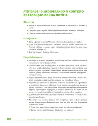 182 Guia de Planejamento e Orientações Didáticas para o Professor da 4a
série – Ciclo I
ATIVIDADE 1D: RECUPERANDO O CONTEXTO
DE PRODUÇÃO DE UMA NOTÍCIA
Objetivos
 Identificar as características de dois portadores de informação: a revista e o
jornal.
 Comparar revista e jornal, observando semelhanças e diferenças entre eles.
 Observar diferenças entre portador e veículo de informação.
Planejamento
 Como organizar os alunos? Primeiro coletivamente e, depois, em duplas.
 Quais os materiais necessários? Diferentes jornais e revistas destinados a di-
ferentes públicos, nos quais sejam publicadas notícias, conforme quadro que
consta na Atividade 1C.
 Qual é a duração? Cerca de 50 minutos.
Encaminhamento
 Esclareça os alunos a respeito do propósito da atividade e informe-os sobre a
maneira como ela será desenvolvida.
 Distribua entre eles diversos jornais e revistas, procurando variar o público-
-alvo e as funções de leitura a que se destinam (revistas para crianças e para
adultos, revistas científicas e de variedades, jornais para adultos e outros para
crianças, jornais distribuídos nos faróis, basicamente contendo propagandas,
jornais de bairro).
 Peça que folheiem vários deles, observando formato, conteúdos e leitores pos-
síveis para cada um dos materiais, segundo sua intenção de leitura.
 Proponha que analisem os diferentes materiais, estudando sua organização:
a constituição da primeira página do jornal, os diferentes cadernos (jornais) e
seções (revistas), a capa das revistas, os recursos extraverbais presentes nas
páginas, a presença de propaganda, a forma de distribuição dos textos em um
jornal e em uma revista, os tamanhos das letras, entre outros aspectos.
 Quando tiverem terminado, reúna-os em círculo novamente e socialize as des-
cobertas que fizeram.
 Ao orientar essa conversa coletiva, inicie a exploração pelo portador: primeiro
jornais, depois revistas. Essa exploração pode ser feita por meio de questões
orientadoras, como:
J O que mais, além dos textos escritos, existe nas páginas dos jornais?
J De que maneira os textos estão distribuídos nas páginas?
4aSerie-Port-OK (correc).indd 1824aSerie-Port-OK (correc).indd 182 12/28/09 12:27 PM12/28/09 12:27 PM
 