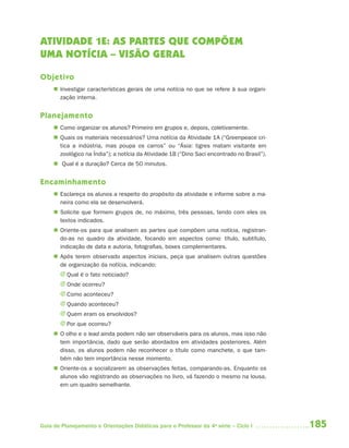 185Guia de Planejamento e Orientações Didáticas para o Professor da 4a
série – Ciclo I
ATIVIDADE 1E: AS PARTES QUE COMPÕEM
UMA NOTÍCIA – VISÃO GERAL
Objetivo
 Investigar características gerais de uma notícia no que se refere à sua organi-
zação interna.
Planejamento
 Como organizar os alunos? Primeiro em grupos e, depois, coletivamente.
 Quais os materiais necessários? Uma notícia da Atividade 1A (“Greenpeace cri-
tica a indústria, mas poupa os carros” ou “Ásia: tigres matam visitante em
zoológico na Índia”); a notícia da Atividade 1B (“Dino Saci encontrado no Brasil”).
 Qual é a duração? Cerca de 50 minutos.
Encaminhamento
 Esclareça os alunos a respeito do propósito da atividade e informe sobre a ma-
neira como ela se desenvolverá.
 Solicite que formem grupos de, no máximo, três pessoas, tendo com eles os
textos indicados.
 Oriente-os para que analisem as partes que compõem uma notícia, registran-
do-as no quadro da atividade, focando em aspectos como: título, subtítulo,
indicação de data e autoria, fotografias, boxes complementares.
 Após terem observado aspectos iniciais, peça que analisem outras questões
de organização da notícia, indicando:
J Qual é o fato noticiado?
J Onde ocorreu?
J Como aconteceu?
J Quando aconteceu?
J Quem eram os envolvidos?
J Por que ocorreu?
 O olho e o lead ainda podem não ser observáveis para os alunos, mas isso não
tem importância, dado que serão abordados em atividades posteriores. Além
disso, os alunos podem não reconhecer o título como manchete, o que tam-
bém não tem importância nesse momento.
 Oriente-os a socializarem as observações feitas, comparando-as. Enquanto os
alunos vão registrando as observações no livro, vá fazendo o mesmo na lousa,
em um quadro semelhante.
4aSerie-Port-OK (correc).indd 1854aSerie-Port-OK (correc).indd 185 12/28/09 12:27 PM12/28/09 12:27 PM
 