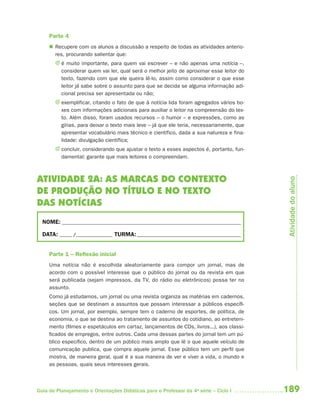 189Guia de Planejamento e Orientações Didáticas para o Professor da 4a
série – Ciclo I
Parte 4
 Recupere com os alunos a discussão a respeito de todas as atividades anterio-
res, procurando salientar que:
J é muito importante, para quem vai escrever – e não apenas uma notícia –,
considerar quem vai ler, qual será o melhor jeito de aproximar esse leitor do
texto, fazendo com que ele queira lê-lo, assim como considerar o que esse
leitor já sabe sobre o assunto para que se decida se alguma informação adi-
cional precisa ser apresentada ou não;
J exemplificar, citando o fato de que à notícia lida foram agregados vários bo-
xes com informações adicionais para auxiliar o leitor na compreensão do tex-
to. Além disso, foram usados recursos – o humor – e expressões, como as
gírias, para deixar o texto mais leve – já que ele teria, necessariamente, que
apresentar vocabulário mais técnico e científico, dada a sua natureza e fina-
lidade: divulgação científica;
J concluir, considerando que ajustar o texto a esses aspectos é, portanto, fun-
damental: garante que mais leitores o compreendam.
ATIVIDADE 2A: AS MARCAS DO CONTEXTO
DE PRODUÇÃO NO TÍTULO E NO TEXTO
DAS NOTÍCIAS
NOME: __________________________________________________________________________
DATA: _____ /_______________ TURMA:___________________________________________
Parte 1 – Reﬂexão inicial
Uma notícia não é escolhida aleatoriamente para compor um jornal, mas de
acordo com o possível interesse que o público do jornal ou da revista em que
será publicada (sejam impressos, da TV, do rádio ou eletrônicos) possa ter no
assunto.
Como já estudamos, um jornal ou uma revista organiza as matérias em cadernos,
seções que se destinam a assuntos que possam interessar a públicos específi-
cos. Um jornal, por exemplo, sempre tem o caderno de esportes, de política, de
economia, o que se destina ao tratamento de assuntos do cotidiano, ao entreteni-
mento (filmes e espetáculos em cartaz, lançamentos de CDs, livros...), aos classi-
ficados de empregos, entre outros. Cada uma dessas partes do jornal tem um pú-
blico específico, dentro de um público mais amplo que lê o que aquele veículo de
comunicação publica, que compra aquele jornal. Esse público tem um perfil que
mostra, de maneira geral, qual é a sua maneira de ver e viver a vida, o mundo e
as pessoas, quais seus interesses gerais.
Atividadedoaluno
4aSerie-Port-OK (correc).indd 1894aSerie-Port-OK (correc).indd 189 12/28/09 12:27 PM12/28/09 12:27 PM
 