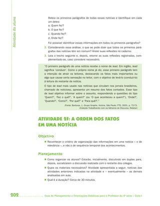202 Guia de Planejamento e Orientações Didáticas para o Professor da 4a
série – Ciclo I
Releia os primeiros parágrafos de todas essas notícias e identifique em cada
um deles:
a. Quem fez?
b. O que fez?
c. Quando fez?
d. Onde fez?
Foi possível identificar essas informações em todos os primeiros parágrafos?
2. Considerando essa análise, o que se pode dizer que todos os primeiros pará-
grafos das notícias têm em comum? Anote suas reflexões no caderno.
3. Leia o trecho seguinte e, depois, retome as suas reflexões registradas, com-
plementado-as, caso considere necessário.
“O primeiro parágrafo de uma notícia recebe o nome de lead. Em inglês, lead
significa ‘conduzir’. Como o próprio nome já diz, esse primeiro parágrafo tem
a intenção de atrair os leitores, destacando os fatos mais importantes ou
algo que cause certa sensação no leitor, com o objetivo de levá-lo (conduzi-lo)
à leitura do restante da notícia.
O tipo de lead mais usado nas notícias que circulam nos jornais brasileiros,
chamado de noticioso, apresenta um resumo dos fatos contados. Esse tipo
de lead objetiva informar sobre o assunto, respondendo a questões do tipo
‘Quem?’, ‘Fez o quê?’, ‘A quem?’ (ou ‘O que aconteceu a quem?’), ‘Onde?’,
‘Quando?’, ‘Como?’, ‘Por quê?’ e ‘Para quê?’.”
(Fonte: Barbosa, J.; Grupo Graphe. Notícia. São Paulo: FTD, 2001. p. 72-73.
(Coleção Trabalhando com os Gêneros do Discurso. Relatar)
ATIVIDADE 2F: A ORDEM DOS FATOS
EM UMA NOTÍCIA
Objetivo
 Reconhecer o critério de organização das informações em uma notícia – o de
relevância –, e não o de sequência temporal dos acontecimentos.
Planejamento
 Como organizar os alunos? Estarão, inicialmente, discutindo em duplas para,
depois, socializarem a discussão realizada com o restante dos colegas.
 Quais os materiais necessários? Atividade apresentada a seguir, notícias das
atividades anteriores indicadas na atividade e – eventualmente – as demais
analisadas em aula.
 Qual é a duração? Cerca de 30 minutos.
Atividadedoaluno
4aSerie-Port-OK (correc).indd 2024aSerie-Port-OK (correc).indd 202 12/28/09 12:27 PM12/28/09 12:27 PM
 