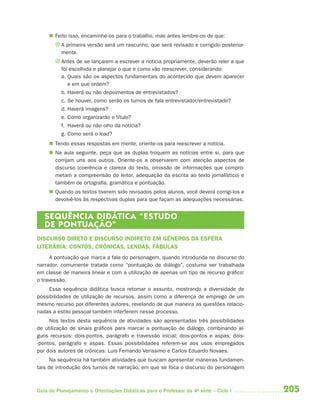 205Guia de Planejamento e Orientações Didáticas para o Professor da 4a
série – Ciclo I
 Feito isso, encaminhe-os para o trabalho, mas antes lembre-os de que:
J A primeira versão será um rascunho, que será revisado e corrigido posterior-
mente.
J Antes de se lançarem a escrever a notícia propriamente, deverão reler a que
foi escolhida e planejar o que e como vão reescrever, considerando:
a. Quais são os aspectos fundamentais do acontecido que devem aparecer
e em que ordem?
b. Haverá ou não depoimentos de entrevistados?
c. Se houver, como serão os turnos de fala entrevistador/entrevistado?
d. Haverá imagens?
e. Como organizarão o título?
f. Haverá ou não olho da notícia?
g. Como será o lead?
 Tendo essas respostas em mente, oriente-os para reescrever a notícia.
 Na aula seguinte, peça que as duplas troquem as notícias entre si, para que
corrijam uns aos outros. Oriente-os a observarem com atenção aspectos de
discurso (coerência e clareza do texto, omissão de informações que compro-
metam a compreensão do leitor, adequação da escrita ao texto jornalístico) e
também de ortografia, gramática e pontuação.
 Quando os textos tiverem sido revisados pelos alunos, você deverá corrigi-los e
devolvê-los às respectivas duplas para que façam as adequações necessárias.
SEQUÊNCIA DIDÁTICA “ESTUDO
DE PONTUAÇÃO”
DISCURSO DIRETO E DISCURSO INDIRETO EM GÊNEROS DA ESFERA
LITERÁRIA: CONTOS, CRÔNICAS, LENDAS, FÁBULAS
A pontuação que marca a fala do personagem, quando introduzida no discurso do
narrador, comumente tratada como “pontuação de diálogo”, costuma ser trabalhada
em classe de maneira linear e com a utilização de apenas um tipo de recurso gráfico:
o travessão.
Essa sequência didática busca retomar o assunto, mostrando a diversidade de
possibilidades de utilização de recursos, assim como a diferença de emprego de um
mesmo recurso por diferentes autores, revelando de que maneira as questões relacio-
nadas a estilo pessoal também interferem nesse processo.
Nos textos desta sequência de atividades são apresentadas três possibilidades
de utilização de sinais gráficos para marcar a pontuação de diálogo, combinando al-
guns recursos: dois-pontos, parágrafo e travessão inicial; dois-pontos e aspas; dois-
-pontos, parágrafo e aspas. Essas possibilidades referem-se aos usos empregados
por dois autores de crônicas: Luis Fernando Verissimo e Carlos Eduardo Novaes.
Na sequência há também atividades que buscam apresentar maneiras fundamen-
tais de introdução dos turnos de narração, em que se foca o discurso do personagem
4aSerie-Port-OK (correc).indd 2054aSerie-Port-OK (correc).indd 205 12/28/09 12:27 PM12/28/09 12:27 PM
 