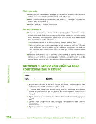 208 Guia de Planejamento e Orientações Didáticas para o Professor da 4a
série – Ciclo I
Planejamento
 Como organizar os alunos? A atividade é coletiva e os alunos podem permane-
cer em suas carteiras (a leitura da crônica será individual).
 Quais os materiais necessários? Texto que será lido – cópia para todos os alu-
nos da folha de Atividade 1.
 Qual é a duração? Cerca de 40 minutos.
Encaminhamento
 Converse com os alunos sobre o propósito da atividade e sobre como estarão
organizados para desenvolvê-la. Apresente para a classe as primeiras ques-
tões, relativas à recuperação do contexto de produção do texto. Essas ques-
tões tematizam aspectos referentes a:
J conhecimentos que os alunos possam ter (ou não) sobre o autor;
J conhecimentos que os alunos possam ter (ou não) sobre o gênero crônicas:
que costumam tratar de aspectos do cotidiano; que tomam os aspectos
do cotidiano para elaborar uma crítica a eles; que podem utilizar o humor
para isso.
 Peça que leiam o texto que se encontra na Atividade 1, e, depois, discuta seu
conteúdo, verificando se as antecipações realizadas se confirmaram e, ainda,
aprofundando o tema a partir das questões apresentadas na atividade.
ATIVIDADE 1: LENDO UMA CRÔNICA PARA
CONTEXTUALIZAR O ESTUDO
NOME: __________________________________________________________________________
DATA: _____ /_______________ TURMA:___________________________________________
1. A crônica apresentada a seguir foi escrita por Carlos Eduardo Novaes. Você
conhece esse autor? E uma crônica, você já leu?
2. O livro de onde foi retirada a crônica que você lerá intitula-se A cadeira do
dentista e outras crônicas. Em sua opinião, esse título combina com crônicas?
Por quê?
3. Agora, imagine: do que tratará uma crônica chamada “O marreco que pagou o
pato”?
4. Converse com seu professor e seus colegas sobre cada uma das questões
apresentadas.
5. Agora, leia a crônica apresentada a seguir.
Atividadedoaluno
4aSerie-Port-OK (correc).indd 2084aSerie-Port-OK (correc).indd 208 12/28/09 12:27 PM12/28/09 12:27 PM
 