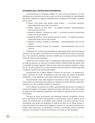 20 Guia de Planejamento e Orientações Didáticas para o Professor da 4a
série – Ciclo I
SITUAÇÕES QUE A ROTINA DEVE CONTEMPLAR
Considerando-se os conteúdos tratados em cada uma das propostas e as pos-
sibilidades de articulação entre elas, assim como as necessidades de aprendizagem
dos alunos, sugerimos a seguinte ordenação para as propostas de trabalho e organiza-
ção da rotina:
 Projeto “Uma lenda, duas lendas, tantas lendas...” – no primeiro semestre,
aproximadamente duas vezes por semana.
 Projeto “Universo ao meu redor” – no segundo semestre, aproximadamente
duas vezes por semana.
 Sequência didática “Caminhos do verde” – no primeiro semestre; aproximada-
mente uma vez por semana.
 Sequência didática “Lendo notícias para ler o mundo” – no segundo semestre;
aproximadamente uma vez por semana.
 Sequência didática “Estudo de pontuação” – aproximadamente uma vez por
semana.
 Sequência didática “Estudo da ortografia” – aproximadamente uma vez por
semana.
Evidentemente, há outras possibilidades de organização dessa rotina ao longo da
semana e do ano; porém, é preciso levar em conta os objetivos de cada um dos proje-
tos e das sequências didáticas, além dos desafios que os alunos precisam enfrentar
diante de cada uma das propostas.
Parece-nos mais coerente que as modalidades organizativas sejam distribuídas
ao longo da semana, de modo que os alunos tenham a oportunidade de conviver com
a variedade de textos sugeridos. Além do mais, não seria produtivo organizar o traba-
lho com os dois projetos em um único semestre, pois são muitas as tarefas que tanto
o professor quanto o aluno precisarão realizar.
Considerando que o projeto didático “Universo ao meu redor” e a sequência di-
dática “Caminhos do verde” se organizam a partir de textos que tratam de questões
ambientais, o mais adequado é que sejam distribuídos entre os dois semestres.
Recomendamos iniciar pela sequência “Caminhos do verde”, pois permite ao pro-
fessor dispor de mais tempo para planejar um passeio ao Jardim Botânico, opção inte-
ressante e um dos conteúdos tratados na sequência.
Com o objetivo de promover um melhor aproveitamento dos alunos em relação ao
estudo de ortografia e pontuação, sugerimos que haja, pelo menos, uma aula semanal
de cada uma das respectivas sequências, intercalando-se apenas os dias em que se-
rão tratadas.
Para que os alunos se apropriem dos conteúdos relativos à ortografia e pontua-
ção é importante que sejam acompanhados constantemente e que se avalie a neces-
sidade de complementar as atividades deste material com outros exercícios de sis-
tematização, que podem ser propostos no caderno do aluno ou em folhas avulsas. É
importante lembrar que essas aprendizagens se pautam no uso frequente desses con-
teúdos pelos alunos que, ao valorizarem a escrita e a pontuação corretas, precisam
observar, com atenção, o modo como escrevem, em todas as suas produções.
4aSerie-Port-OK (correc).indd 204aSerie-Port-OK (correc).indd 20 12/28/09 12:27 PM12/28/09 12:27 PM
 