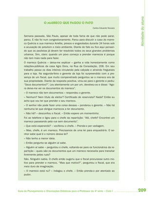 209Guia de Planejamento e Orientações Didáticas para o Professor da 4a
série – Ciclo I
O MARRECO QUE PAGOU O PATO
Carlos Eduardo Novaes
Semana passada, São Paulo, apesar de toda fama de que não pode parar,
parou. E não foi num congestionamento. Parou para discutir o caso do marre-
co Quércia e sua marreca Amélia, presos e engaiolados durante 24 horas sob
a acusação de poluírem o meio ambiente. Diante do fato eu fico aqui pensan-
do que os paulistas já devem ter resolvido todos os seus grandes problemas
urbanos. Sim, claro: quando um povo começa a prender marrecos é porque
não tem mais nada para fazer.
O marreco Quércia – deixa-me explicar – ganha a vida honestamente como
relações-públicas da casa Agro Dora, na Rua da Consolação, 208. Em seu
trabalho passa os dias inteiros circulando pela calçada e atraindo fregueses
para a loja. Na segunda-feira o gerente da loja foi surpreendido com a pre-
sença de um fiscal, que muito compenetrado perguntou se o marreco era de
sua propriedade. Diante da resposta positiva, virou-se para o gerente e pediu:
“Seus documentos?”. Leu atentamente um por um, devolveu-os e disse: “Ago-
ra deixe-me ver os documentos do marreco”.
– O marreco não tem documentos – respondeu o gerente.
– Nenhum? Nem título de eleitor? Certificado de reservista? Nada? Então eu
acho que vou ter que prender o seu marreco.
– O senhor não pode fazer uma coisa dessas – ponderou o gerente. – Não há
nenhuma lei que obrigue marrecos a ter documento.
– Não há? – desconfiou o fiscal. – Então espere um momentinho.
Foi ao telefone e ligou para o chefe da repartição: “Alô, chefe? Encontrei um
marreco passeando pela rua sem documento”.
– Que está esperando? – vociferou o chefe. – Prenda-o por vadiagem.
– Mas, chefe, é um marreco. Precisamos de uma lei para enquadrá-lo. O se-
nhor sabe qual é o número dessa lei?
– Não tenho a menor ideia.
– Então pergunta se alguém aí sabe.
– Alguém aí sabe – perguntou o chefe, voltando-se para os funcionários da re-
partição – quais são os documentos que um marreco necessita para transitar
livremente pelas ruas?
Não. Ninguém sabia. O chefe então sugeriu que o fiscal procurasse outro mo-
tivo para prender o marreco. “Mas que motivo?”, perguntou o fiscal, que era
meio duro de imaginação.
– O marreco está nu? – indagou o chefe. – Então prenda-o por atentado ao
pudor.
Atividadedoaluno
4aSerie-Port-OK (correc).indd 2094aSerie-Port-OK (correc).indd 209 12/28/09 12:27 PM12/28/09 12:27 PM
 