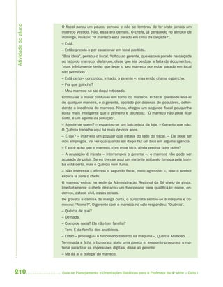 210 Guia de Planejamento e Orientações Didáticas para o Professor da 4a
série – Ciclo I
O fiscal parou um pouco, pensou e não se lembrou de ter visto jamais um
marreco vestido. Não, essa era demais. O chefe, já pensando no almoço de
domingo, insistiu: “O marreco está parado em cima da calçada?”.
– Está.
– Então prenda-o por estacionar em local proibido.
“Boa ideia”, pensou o fiscal. Voltou ao gerente, que estava parado na calçada
ao lado do marreco, disfarçou, disse que iria perdoar a falta de documentos,
“mas infelizmente tenho que levar o seu marreco por estar parado em local
não permitido”.
– Está certo – concordou, irritado, o gerente –, mas então chama o guincho.
– Pra que guincho?
– Meu marreco só sai daqui rebocado.
Formou-se a maior confusão em torno do marreco. O fiscal querendo levá-lo
de qualquer maneira, e o gerente, apoiado por dezenas de populares, defen-
dendo a inocência do marreco. Nisso, chegou um segundo fiscal pouquinha
coisa mais inteligente que o primeiro e decretou: “O marreco não pode ficar
solto, é um agente da poluição”.
– Agente de quem? – espantou-se um balconista da loja. – Garanto que não.
O Quércia trabalha aqui há mais de dois anos.
– E daí? – interveio um popular que estava do lado do fiscal. – Ele pode ter
dois empregos. Vai ver que quando sai daqui faz um bico em alguma agência.
– E você acha que o marreco, com esse bico, ainda precisa fazer outro?
– A acusação é injusta – interrompeu o gerente –, o marreco não pode ser
acusado de poluir. Se eu tivesse aqui um elefante soltando fumaça pela trom-
ba está certo, mas o Quércia nem fuma.
– Não interessa – afirmou o segundo fiscal, meio agressivo –, isso o senhor
explica lá para o chefe.
O marreco entrou na sede da Administração Regional da Sé cheio de ginga.
Imediatamente o chefe destacou um funcionário para qualificá-lo: nome, en-
dereço, estado civil, essas coisas.
De gravata e camisa de manga curta, o burocrata sentou-se à máquina e co-
meçou: “Nome?”. O gerente com o marreco no colo respondeu: “Quércia”.
– Quércia de quê?
– De nada.
– Como de nada? Ele não tem família?
– Tem. É da família dos anatídeos.
– Então – prosseguiu o funcionário batendo na máquina –, Quércia Anatídeo.
Terminada a ficha o burocrata abriu uma gaveta e, enquanto procurava o ma-
terial para tirar as impressões digitais, disse ao gerente:
– Me dá aí o polegar do marreco.
Atividadedoaluno
4aSerie-Port-OK (correc).indd 2104aSerie-Port-OK (correc).indd 210 12/28/09 12:27 PM12/28/09 12:27 PM
 