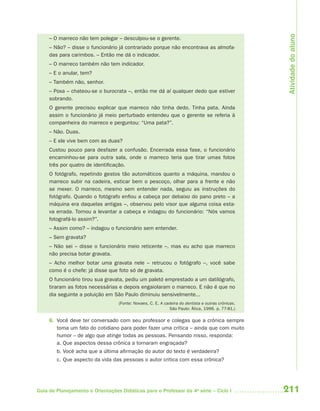 211Guia de Planejamento e Orientações Didáticas para o Professor da 4a
série – Ciclo I
– O marreco não tem polegar – desculpou-se o gerente.
– Não? – disse o funcionário já contrariado porque não encontrava as almofa-
das para carimbos. – Então me dá o indicador.
– O marreco também não tem indicador.
– E o anular, tem?
– Também não, senhor.
– Poxa – chateou-se o burocrata –, então me dá aí qualquer dedo que estiver
sobrando.
O gerente precisou explicar que marreco não tinha dedo. Tinha pata. Ainda
assim o funcionário já meio perturbado entendeu que o gerente se referia à
companheira do marreco e perguntou: “Uma pata?”.
– Não. Duas.
– E ele vive bem com as duas?
Custou pouco para desfazer a confusão. Encerrada essa fase, o funcionário
encaminhou-se para outra sala, onde o marreco teria que tirar umas fotos
três por quatro de identificação.
O fotógrafo, repetindo gestos tão automáticos quanto a máquina, mandou o
marreco subir na cadeira, esticar bem o pescoço, olhar para a frente e não
se mexer. O marreco, mesmo sem entender nada, seguiu as instruções do
fotógrafo. Quando o fotógrafo enfiou a cabeça por debaixo do pano preto – a
máquina era daquelas antigas –, observou pelo visor que alguma coisa esta-
va errada. Tornou a levantar a cabeça e indagou do funcionário: “Nós vamos
fotografá-lo assim?”.
– Assim como? – indagou o funcionário sem entender.
– Sem gravata?
– Não sei – disse o funcionário meio reticente –, mas eu acho que marreco
não precisa botar gravata.
– Acho melhor botar uma gravata nele – retrucou o fotógrafo –, você sabe
como é o chefe: já disse que foto só de gravata.
O funcionário tirou sua gravata, pediu um paletó emprestado a um datilógrafo,
tiraram as fotos necessárias e depois engaiolaram o marreco. E não é que no
dia seguinte a poluição em São Paulo diminuiu sensivelmente...
(Fonte: Novaes, C. E. A cadeira do dentista e outras crônicas.
São Paulo: Ática, 1996. p. 77-81.)
6. Você deve ter conversado com seu professor e colegas que a crônica sempre
toma um fato do cotidiano para poder fazer uma crítica – ainda que com muito
humor – de algo que atinge todas as pessoas. Pensando nisso, responda:
a. Que aspectos dessa crônica a tornaram engraçada?
b. Você acha que a última afirmação do autor do texto é verdadeira?
c. Que aspecto da vida das pessoas o autor critica com essa crônica?
Atividadedoaluno
4aSerie-Port-OK (correc).indd 2114aSerie-Port-OK (correc).indd 211 12/28/09 12:27 PM12/28/09 12:27 PM
 