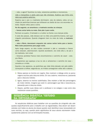225Guia de Planejamento e Orientações Didáticas para o Professor da 4a
série – Ciclo I
– João, e agora? Sozinhos na mata, estaremos perdidos e morreremos.
João a tranquilizou e pediu para que não chorasse. Explicou que tinha uma
ideia que poderia salvá-los.
Esperou que o pai e a madrasta dormissem, saiu da cabana, catou um pu-
nhado de pedrinhas brancas que brilhavam ao clarão da lua e as escondeu no
bolso. Depois voltou para a cama.
No dia seguinte, ao amanhecer, a madrasta acordou as crianças.
– Vamos cortar lenha na mata. Este pão é para vocês.
Partiram os quatro. O lenhador e a mulher na frente e as crianças atrás.
A cada dez passos, João deixava cair no chão uma pedrinha branca, sem que
ninguém percebesse. Quando chegaram bem no meio da mata, a madrasta
disse:
– João e Maria, descansem enquanto nós vamos rachar lenha para a lareira.
Mais tarde passaremos para pegar vocês.
Após longa espera, os dois irmãos comeram o pão e, cansados e fracos
como estavam, adormeceram. Quando acordaram, era noite alta e, do pai e
da madrasta, nem sinal.
– Estamos perdidos! Nunca mais encontraremos o caminho de casa! – solu-
çou Maria.
– Esperemos que apareça a lua no céu e acharemos o caminho de casa –
consolou-a o irmão.
Quando a lua apareceu, as pedrinhas que João tinha deixado cair pelo atalho
começaram a brilhar; seguindo-as, os irmãos conseguiram voltar até a cabana.
2. Releia apenas os trechos em negrito. Eles mostram o diálogo entre os perso-
nagens escritos pelo discurso direto. Em seu caderno, reescreva-os, passando
para o discurso indireto.
3. Agora, observe os trechos sublinhados. Eles revelam a fala dos personagens
de modo indireto. Imagine que você é o personagem que fala e reescreva-os,
passando para o discurso direto.
4. Depois, partilhe suas ideias com o professor e os colegas e veja como eles
resolveram essas questões.
SEQUÊNCIA DIDÁTICA “ESTUDO
DA ORTOGRAFIA”
As sequências didáticas para trabalhar com as questões de ortografia são ade-
quadas especificamente para o trabalho com as regularidades. Elas devem ser desen-
volvidas com todos os alunos da classe quando você identificar essa necessidade em
suas escritas, ou seja, quando parte significativa de seus alunos escreverem inade-
quadamente palavras com as terminações focadas.
Atividadedoaluno
4aSerie-Port-OK (correc).indd 2254aSerie-Port-OK (correc).indd 225 12/28/09 12:27 PM12/28/09 12:27 PM
 