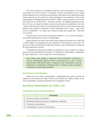 226 Guia de Planejamento e Orientações Didáticas para o Professor da 4a
série – Ciclo I
Com essa sequência de atividades pretende-se dar continuidade a uma discus-
são iniciada na 3a
série do Ciclo I, envolvendo a escrita de palavras em que a grafia
correta depende de um conhecimento gramatical. São palavras cuja definição da grafia
correta depende de uma análise da classe gramatical a que pertencem. Trata-se das
regularidades morfológico-gramaticais (Morais, 1998), ou seja, possíveis de ser inferi-
das a partir de um conhecimento – ainda que intuitivo – da categoria gramatical da pa-
lavra. Por isso, ao longo do trabalho, recorra aos conceitos de substantivo e de verbo
– assim como de tempo verbal – já construídos pelos alunos, para orientá-los nas suas
análises. Eles poderão, inicialmente, utilizar expressões como “nome” – para referi-
rem-se a substantivo – ou “palavra que mostra as coisas que a gente faz” – para fala-
rem de verbo.
Posteriormente, mais ao final da sequência didática – ou em outras atividades –,
você poderá apresentar os alunos à metalinguagem.
Nessa sequência os alunos vão refletir sobre palavras terminadas com -ISSE/-ICE
e -ANSA/-ANÇA, em atividades que vão conduzindo a observação do aluno para o as-
pecto em análise, tematizando as diferentes nuances a ser consideradas na inferência
da regra subjacente à escrita.
A finalidade principal desse trabalho é possibilitar ao aluno a análise da regulari-
dade de escrita das palavras terminadas em -ISSE/-ICE e -ANSA/-ANÇA, a elaboração
da regra respectiva e o uso da regra em escritas posteriores.
PARA SABER MAIS SOBRE O TRABALHO COM ORTOGRAFIA, CONSULTE O
GUIA DE ORIENTAÇÕES DIDÁTICAS PARA O PROFESSOR DO 2o
ANO. LÁ VOCÊ
ENCONTRARÁ ORIENTAÇÃO PARA O TRABALHO COM ORTOGRAFIA E UMA DI-
VERSIDADE DE PROPOSTAS DIDÁTICAS PARA O TRABALHO COM AS IRREGU-
LARIDADES E VÁRIAS REGULARIDADES.
Expectativas de aprendizagem
Espera-se que os alunos compreendam a regularidade que orienta a escrita de
palavras: as terminadas com -ISSE e -ICE e as terminadas com -ANSA e -ANÇA, de ma-
neira a possibilitar a tomada de decisão sobre a ortografia correta.
PALAVRAS TERMINADAS EM -ISSE E -ICE
Organização geral da sequência didática
ATIVIDADES
1 Lendo o poema e comentando
2 Estudando palavras do poema e ampliando o repertório
3 Testando as descobertas
4 Completando o quadro de descobertas
4aSerie-Port-OK (correc).indd 2264aSerie-Port-OK (correc).indd 226 12/28/09 12:27 PM12/28/09 12:27 PM
 