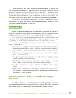 25Guia de Planejamento e Orientações Didáticas para o Professor da 4a
série – Ciclo I
É importante circular pela classe enquanto os alunos trabalham, por diversos mo-
tivos: avaliar se compreenderam a proposta; observar como estão interagindo; garantir
que as informações circulem e que todos expressem o que sabem e não sabem. Quan-
do necessário, procure questionar e interferir, evitando criar a ideia de que qualquer res-
posta é válida. Observe também se o grau de dificuldade envolvido na proposta não está
muito além do que podem alguns alunos, se não está excessivamente difícil para eles.
Cada atividade propõe desafios destinados a favorecer a reflexão dos alunos.
Muitas vezes você deverá fazer ajustes: questionar alguns para que reflitam um pouco
mais, oferecer pistas para ajudar os inseguros.
Matemática
Também em Matemática a avaliação de aprendizagem tem o papel de informar ao
professor o alcance dos objetivos previstos, onde e como fazer as mudanças necessá-
rias para ajustar o processo do ensino à aprendizagem por parte dos alunos.
Com o procedimento de avaliação, a ideia é ir além de uma simples verificação para
saber se os alunos são capazes de utilizar técnicas e algoritmos que solucionem as qua-
tro operações ou, ainda, escrever e interpretar números em determinada sequência.
É preciso que os objetivos de ensino possam prever ações que desenvolvam nos
alunos a capacidade de:
 empenhar-se na realização das atividades propostas, utilizando todo o conheci-
mento construído quando se requer a resolução de novas situações-problema;
 expor as dúvidas e reconhecer a necessidade de rever o que ainda não aprendeu;
 utilizar-se de estratégias pessoais para resolver determinado problema, dispon-
do-se a expor suas ideias;
 interagir, estabelecendo uma postura de escuta atenta para entender as expli-
cações do professor e/ou dos colegas;
 formular argumentos, expondo-os a fim de que sejam validados ou refutados
pelos colegas, avançando cada vez mais na linguagem matemática;
 reconhecer tanto os seus avanços quanto a necessidade de continuar apren-
dendo.
 Contextualizar o conhecimento matemático, estabelecendo relações com a
vida cotidiana, e também descontextualizá-lo, generalizando e transferindo co-
nhecimentos a outros contextos.
Dos instrumentos de acompanhamento dos avanços
dos alunos
Este Guia, assim como os demais produzidos para o Programa Ler e Escrever,
propõe alguns instrumentos de acompanhamento dos avanços dos alunos, que permi-
tirão planejar melhor as ações didáticas que compõem sua rotina de trabalho.
4aSerie-Port-OK (correc).indd 254aSerie-Port-OK (correc).indd 25 12/28/09 12:27 PM12/28/09 12:27 PM
 