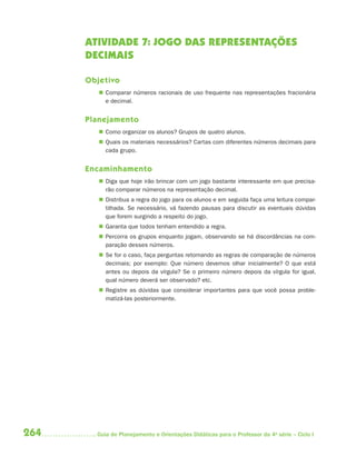 264 Guia de Planejamento e Orientações Didáticas para o Professor da 4a
série – Ciclo I
ATIVIDADE 7: JOGO DAS REPRESENTAÇÕES
DECIMAIS
Objetivo
 Comparar números racionais de uso frequente nas representações fracionária
e decimal.
Planejamento
 Como organizar os alunos? Grupos de quatro alunos.
 Quais os materiais necessários? Cartas com diferentes números decimais para
cada grupo.
Encaminhamento
 Diga que hoje irão brincar com um jogo bastante interessante em que precisa-
rão comparar números na representação decimal.
 Distribua a regra do jogo para os alunos e em seguida faça uma leitura compar-
tilhada. Se necessário, vá fazendo pausas para discutir as eventuais dúvidas
que forem surgindo a respeito do jogo.
 Garanta que todos tenham entendido a regra.
 Percorra os grupos enquanto jogam, observando se há discordâncias na com-
paração desses números.
 Se for o caso, faça perguntas retomando as regras de comparação de números
decimais; por exemplo: Que número devemos olhar inicialmente? O que está
antes ou depois da vírgula? Se o primeiro número depois da vírgula for igual,
qual número deverá ser observado? etc.
 Registre as dúvidas que considerar importantes para que você possa proble-
matizá-las posteriormente.
4aSerie-Mat(correc).indd 2644aSerie-Mat(correc).indd 264 12/28/09 12:28 PM12/28/09 12:28 PM
 