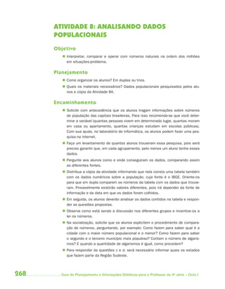 268 Guia de Planejamento e Orientações Didáticas para o Professor da 4a
série – Ciclo I
ATIVIDADE 8: ANALISANDO DADOS
POPULACIONAIS
Objetivo
 Interpretar, comparar e operar com números naturais na ordem dos milhões
em situações-problema.
Planejamento
 Como organizar os alunos? Em duplas ou trios.
 Quais os materiais necessários? Dados populacionais pesquisados pelos alu-
nos e cópia da Atividade 8A.
Encaminhamento
 Solicite com antecedência que os alunos tragam informações sobre números
de população das capitais brasileiras. Para isso recomenda-se que você deter-
mine a variável (quantas pessoas vivem em determinado lugar, quantas moram
em casa ou apartamento, quantas crianças estudam em escolas públicas).
Com sua ajuda, no laboratório de informática, os alunos podem fazer uma pes-
quisa na internet.
 Faça um levantamento de quantos alunos trouxeram essa pesquisa, pois será
preciso garantir que, em cada agrupamento, pelo menos um aluno tenha esses
dados.
 Pergunte aos alunos como e onde conseguiram os dados, comparando assim
as diferentes fontes.
 Distribua a cópia da atividade informando que nela consta uma tabela também
com os dados numéricos sobre a população, cuja fonte é o IBGE. Oriente-os
para que em dupla comparem os números da tabela com os dados que trouxe-
ram. Provavelmente existirão valores diferentes, pois irá depender da fonte de
informação e da data em que os dados foram colhidos.
 Em seguida, os alunos deverão analisar os dados contidos na tabela e respon-
der as questões propostas.
 Observe como está sendo a discussão nos diferentes grupos e incentive-os a
ler os números.
 Na socialização, solicite que os alunos explicitem o procedimento de compara-
ção de números, perguntando, por exemplo: Como fazem para saber qual é a
cidade com o maior número populacional e o menor? Como fazem para saber
o segundo e o terceiro município mais populoso? Contam o número de algaris-
mos? E quando a quantidade de algarismos é igual, como procedem?
 Para responder às questões c e d, será necessário informar quais os estados
que fazem parte da Região Sudeste.
4aSerie-Mat(correc).indd 2684aSerie-Mat(correc).indd 268 12/28/09 12:28 PM12/28/09 12:28 PM
 