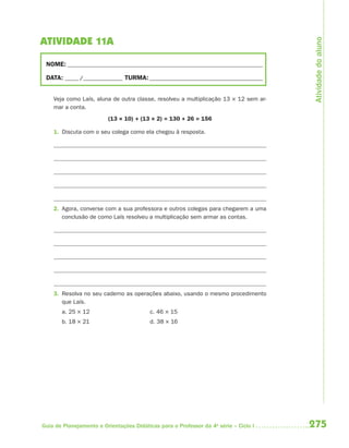 275Guia de Planejamento e Orientações Didáticas para o Professor da 4a
série – Ciclo I
ATIVIDADE 11A
NOME: __________________________________________________________________________
DATA: _____ /_______________ TURMA:___________________________________________
Veja como Laís, aluna de outra classe, resolveu a multiplicação 13 × 12 sem ar-
mar a conta.
(13 × 10) + (13 × 2) = 130 + 26 = 156
1. Discuta com o seu colega como ela chegou à resposta.
2. Agora, converse com a sua professora e outros colegas para chegarem a uma
conclusão de como Laís resolveu a multiplicação sem armar as contas.
3. Resolva no seu caderno as operações abaixo, usando o mesmo procedimento
que Laís.
a. 25 × 12 c. 46 × 15
b. 18 × 21 d. 38 × 16 Atividadedoaluno
4aSerie-Mat(correc).indd 2754aSerie-Mat(correc).indd 275 12/28/09 12:28 PM12/28/09 12:28 PM
 