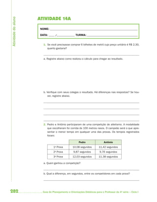 282 Guia de Planejamento e Orientações Didáticas para o Professor da 4a
série – Ciclo I
ATIVIDADE 14A
NOME: __________________________________________________________________________
DATA: _____ /_______________ TURMA:___________________________________________
1. Se você precisasse comprar 6 bilhetes de metrô cujo preço unitário é R$ 2,30,
quanto gastaria?
a. Registre abaixo como realizou o cálculo para chegar ao resultado.
b. Verifique com seus colegas o resultado. Há diferenças nas respostas? Se hou-
ver, registre abaixo.
2. Pedro e Antônio participaram de uma competição de atletismo. A modalidade
que escolheram foi corrida de 100 metros rasos. O campeão será o que apre-
sentar o menor tempo em qualquer uma das provas. Os tempos registrados
foram:
Pedro Antônio
1a
Prova 10,08 segundos 11,42 segundos
2a
Prova 9,87 segundos 9,76 segundos
3a
Prova 12,03 segundos 11.38 segundos
a. Quem ganhou a competição?
b. Qual a diferença, em segundos, entre os competidores em cada prova?
Atividadedoaluno
4aSerie-Mat(correc).indd 2824aSerie-Mat(correc).indd 282 12/28/09 12:28 PM12/28/09 12:28 PM
 