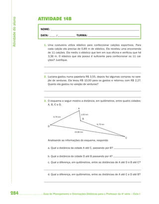 284 Guia de Planejamento e Orientações Didáticas para o Professor da 4a
série – Ciclo I
ATIVIDADE 14B
NOME: __________________________________________________________________________
DATA: _____ /_______________ TURMA:___________________________________________
1. Uma costureira utiliza elástico para confeccionar calções esportivos. Para
cada calção ela precisa de 0,89 m de elástico. Ela recebeu uma encomenda
de 11 calções. Ela mediu o elástico que tem em sua oficina e verificou que há
3,36 m. O elástico que ela possui é suficiente para confeccionar os 11 cal-
ções? Justifique.
2. Luciana gastou numa papelaria R$ 3,55, depois fez algumas compras no vare-
jão de verduras. Ela levou R$ 10,00 para os gastos e retornou com R$ 2,27.
Quanto ela gastou no varejão de verduras?
3. O esquema a seguir mostra a distância, em quilômetros, entre quatro cidades:
A, B, C e D.
A
D
B
C
4,76 km
10,80 km
1,63 km
6,79 km
Analisando as informações do esquema, responda:
a. Qual a distância da cidade A até C, passando por B?
b. Qual a distância da cidade D até B passando por A?
c. Qual a diferença, em quilômetros, entre as distâncias de A até D e B até C?
d. Qual a diferença, em quilômetros, entre as distâncias de A até C e D até B?
Atividadedoaluno
4aSerie-Mat(correc).indd 2844aSerie-Mat(correc).indd 284 12/28/09 12:28 PM12/28/09 12:28 PM
 