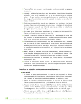28 Guia de Planejamento e Orientações Didáticas para o Professor da 4a
série – Ciclo I
 Prepare a folha com os quatro enunciados dos problemas de cada campo para
cada aluno.
 Explique a situação de diagnóstico aos seus alunos, esclarecendo que essas
atividades estão sendo realizadas para se ter um conhecimento do que eles
sabem e do que precisam aprender; portanto, deverão realizá-las sem ajuda
dos colegas. Nesse sentido, recomende que cada um resolva-as da melhor for-
ma que puderem.
 Esclareça que as dúvidas deverão ser dirigidas a você professor. Oriente-os
para que façam os registros para comunicar suas estratégias de solução da
forma mais clara possível, seja utilizando a técnica operatória ou outra forma
de registro (desenhos, esquemas etc.).
 Se na sua turma ainda houver alunos que não conseguem ler com autonomia,
faça uma leitura de cada enunciado em voz alta.
 Organize a classe em grupos de quatro crianças e acompanhe um grupo por
vez, enquanto as demais se dedicarão a outra atividade possível de ser realiza-
da de forma autônoma e, também, com a ajuda dos colegas.
 É importante que o acompanhamento seja feito dessa forma, pois é possível
que você precise de maior esclarecimento sobre como o seu aluno chegou à
solução do problema, uma vez que alguns podem fazer uso de um procedimen-
to que não esteja suficientemente explícito para o preenchimento da pauta de
observação.
 Após o término da atividade, recolha as folhas e faça a análise dos registros,
tendo por base a pauta de observação para os campos aditivo (página 31) e
multiplicativo (página 32). Faça esse registro a cada sondagem realizada.
 Recomenda-se que realize as sondagens dos campos aditivo e multiplicativo
em diferentes dias.
 Compare as informações dessas pautas e de outros instrumentos diários de
observação. Assim será possível você avaliar os progressos de seus alunos e
buscar outras propostas didáticas.
Sugerimos os seguintes problemas do campo aditivo para o:
 Mês de maio
1. O número de alunos matriculados nas 4as
séries de uma escola era de 187 no
mês de fevereiro. No final de maio esse número foi para 220. Em quanto alte-
rou o número de alunos matriculados nessa escola, de fevereiro a maio?
2. Fátima foi contar a sua coleção de adesivos. No total são 95, sendo que 35
são do Garfield e 30 da Hello Kitty. Quantos são da Turma da Mônica?
3. No jogo do bafo, Renato iniciou com 109 figurinhas. Ganhou 18 figurinhas na
primeira partida. No final do jogo contou novamente e percebeu que estava
com 87 figurinhas. O que aconteceu da segunda partida até o final do jogo?
4. Marcela nasceu em 1999 e Carla, em 1995. Quem é a mais velha? Qual a di-
ferença de idade entre as duas meninas?
4aSerie-Port-OK (correc).indd 284aSerie-Port-OK (correc).indd 28 12/28/09 12:27 PM12/28/09 12:27 PM
 