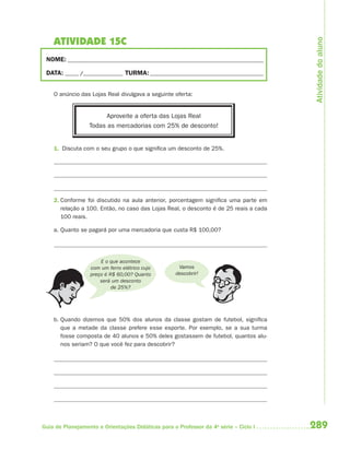 289Guia de Planejamento e Orientações Didáticas para o Professor da 4a
série – Ciclo I
ATIVIDADE 15C
NOME: __________________________________________________________________________
DATA: _____ /_______________ TURMA:___________________________________________
O anúncio das Lojas Real divulgava a seguinte oferta:
Aproveite a oferta das Lojas Real
Todas as mercadorias com 25% de desconto!
1. Discuta com o seu grupo o que significa um desconto de 25%.
2. Conforme foi discutido na aula anterior, porcentagem significa uma parte em
relação a 100. Então, no caso das Lojas Real, o desconto é de 25 reais a cada
100 reais.
a. Quanto se pagará por uma mercadoria que custa R$ 100,00?
E o que acontece
com um ferro elétrico cujo
preço é R$ 60,00? Quanto
será um desconto
de 25%?
Vamos
descobrir!
b. Quando dizemos que 50% dos alunos da classe gostam de futebol, significa
que a metade da classe prefere esse esporte. Por exemplo, se a sua turma
fosse composta de 40 alunos e 50% deles gostassem de futebol, quantos alu-
nos seriam? O que você fez para descobrir?
Atividadedoaluno
4aSerie-Mat(correc).indd 2894aSerie-Mat(correc).indd 289 12/28/09 12:28 PM12/28/09 12:28 PM
 
