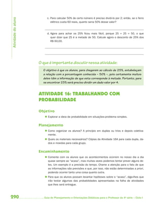 290 Guia de Planejamento e Orientações Didáticas para o Professor da 4a
série – Ciclo I
c. Para calcular 50% de certo número é preciso dividi-lo por 2; então, se o ferro
elétrico custa 60 reais, quanto seria 50% desse valor?
d. Agora para achar os 25% ficou mais fácil, porque 25 + 25 = 50, o que
quer dizer que 25 é a metade de 50. Calcule agora o desconto de 25% dos
R$ 60,00.
O que é importante discutir nessa atividade:
O objetivo é que os alunos, para chegarem ao cálculo de 25%, estabeleçam
a relação com a porcentagem conhecida – 50% –, pois certamente muitos
deles têm a informação de que esta corresponde à metade. Portanto, para
se encontrar 25% será preciso dividir um dado valor por 4.
ATIVIDADE 16: TRABALHANDO COM
PROBABILIDADE
Objetivo
 Explorar a ideia de probabilidade em situações-problema simples.
Planejamento
 Como organizar os alunos? A princípio em duplas ou trios e depois coletiva-
mente.
 Quais os materiais necessários? Cópias da Atividade 16A para cada dupla, da-
dos e moedas para cada grupo.
Encaminhamento
 Comente com os alunos que os acontecimentos ocorrem no nosso dia a dia
quase sempre ao “acaso”, mas muitas vezes podemos tentar prever alguns de-
les. Um exemplo é a previsão do tempo. Chame a atenção para o fato de que
as informações são previsões e que, por isso, não estão determinadas a priori,
podendo ocorrer tanto uma coisa quanto outra.
 Para que os alunos possam levantar hipóteses sobre o “acaso”, diga-lhes que
irão testar algumas das probabilidades apresentadas na folha de atividades
que lhes será entregue.
Atividadedoaluno
4aSerie-Mat(correc).indd 2904aSerie-Mat(correc).indd 290 12/28/09 12:28 PM12/28/09 12:28 PM
 