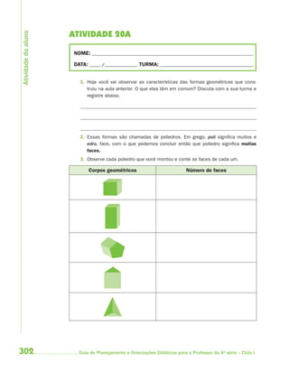 302 Guia de Planejamento e Orientações Didáticas para o Professor da 4a
série – Ciclo I
ATIVIDADE 20A
NOME: __________________________________________________________________________
DATA: _____ /_______________ TURMA:___________________________________________
1. Hoje você vai observar as características das formas geométricas que cons-
truiu na aula anterior. O que elas têm em comum? Discuta com a sua turma e
registre abaixo.
2. Essas formas são chamadas de poliedros. Em grego, poli significa muitos e
edro, face, com o que podemos concluir então que poliedro significa muitas
faces.
3. Observe cada poliedro que você montou e conte as faces de cada um.
Corpos geométricos Número de faces
Atividadedoaluno
4aSerie-Mat(correc).indd 3024aSerie-Mat(correc).indd 302 12/28/09 12:28 PM12/28/09 12:28 PM
 