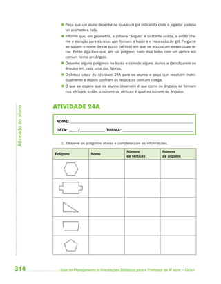 314 Guia de Planejamento e Orientações Didáticas para o Professor da 4a
série – Ciclo I
 Peça que um aluno desenhe na lousa um gol indicando onde o jogador poderia
ter acertado a bola.
 Informe que, em geometria, a palavra “ângulo” é bastante usada, e então cha-
me a atenção para as retas que formam a haste e o travessão do gol. Pergunte
se sabem o nome desse ponto (vértice) em que se encontram essas duas re-
tas. Então diga-lhes que, em um polígono, cada dois lados com um vértice em
comum forma um ângulo.
 Desenhe alguns polígonos na lousa e convide alguns alunos a identificarem os
ângulos em cada uma das figuras.
 Distribua cópia da Atividade 24A para os alunos e peça que resolvam indivi-
dualmente e depois confiram as respostas com um colega.
 O que se espera que os alunos observem é que como os ângulos se formam
nos vértices, então, o número de vértices é igual ao número de ângulos.
ATIVIDADE 24A
NOME: __________________________________________________________________________
DATA: _____ /_______________ TURMA:___________________________________________
1. Observe os polígonos abaixo e complete com as informações.
Polígono Nome
Número
de vértices
Número
de ângulos
Atividadedoaluno
4aSerie-Mat(correc).indd 3144aSerie-Mat(correc).indd 314 12/28/09 12:28 PM12/28/09 12:28 PM
 