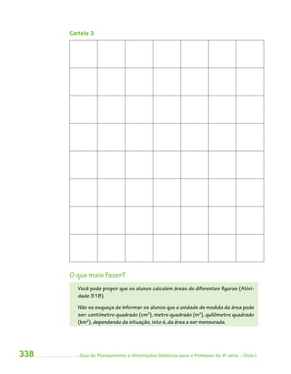 338 Guia de Planejamento e Orientações Didáticas para o Professor da 4a
série – Ciclo I
Cartela 3
O que mais fazer?
Você pode propor que os alunos calculem áreas de diferentes figuras (Ativi-
dade 31B).
Não se esqueça de informar os alunos que a unidade de medida da área pode
ser: centímetro quadrado (cm2
), metro quadrado (m2
), quilômetro quadrado
(km2
), dependendo da situação, isto é, da área a ser mensurada.
4aSerie-Mat(correc).indd 3384aSerie-Mat(correc).indd 338 12/28/09 12:28 PM12/28/09 12:28 PM
 