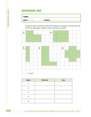 342 Guia de Planejamento e Orientações Didáticas para o Professor da 4a
série – Ciclo I
ATIVIDADE 32B
NOME: __________________________________________________________________________
DATA: _____ /_______________ TURMA:___________________________________________
As figuras abaixo representam diferentes espaços construídos. Calcule área e pe-
rímetro de cada figura e registre esses resultados na tabela.
1. 2.
3. 4. 5.
1 m2
Figura Perímetro Área
1
2
3
4
5
Atividadedoaluno
4aSerie-Mat(correc).indd 3424aSerie-Mat(correc).indd 342 12/28/09 12:28 PM12/28/09 12:28 PM
 