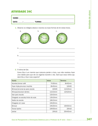 347Guia de Planejamento e Orientações Didáticas para o Professor da 4a
série – Ciclo I
ATIVIDADE 34C
NOME: __________________________________________________________________________
DATA: _____ /_______________ TURMA:___________________________________________
1. Observe os relógios abaixo e escreva as duas formas de ler estas horas.
a. b. c.
a.
b.
c.
2. A rotina de Edu
Como Edu é um menino que costuma perder a hora, sua mãe resolveu fazer
uma tabela para que ele se organize durante o dia. Será que essa rotina aju-
dará Edu a ficar mais esperto?
Tarefa Início Término
Acordar/tomar café 7h30min 8h45min
Fazer lição/arrumar mochila 8h45min 10h00
Brincar/arrumar-se para escola 10h00 11h15min
Almoçar/escovar dentes 11h15min 12h10min
Sair para escola 12h15min
Chegada na escola/início da aula 13h10min
Saída da escola 18h15min
Chegada em casa 19h20min
Brincar 19h20min 19h50min
Tomar banho 19h50min 20h10
Jantar 20h10 20h45min
Atividadedoaluno
4aSerie-Mat(correc).indd 3474aSerie-Mat(correc).indd 347 12/28/09 12:28 PM12/28/09 12:28 PM
 