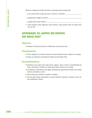 348 Guia de Planejamento e Orientações Didáticas para o Professor da 4a
série – Ciclo I
Observe a tabela de horário de Edu e responda quanto tempo ele:
a. tem entre fazer a lição de casa e arrumar a mochila?
b. gasta para chegar à escola?
c. gasta para tomar banho?
3. Você também pode organizar seus horários. Veja quanta coisa se pode fazer
em um dia!
ATIVIDADE 35: ANTES OU DEPOIS
DO MEIO-DIA?
Objetivo
 Realizar a leitura de horas em diferentes momentos do dia.
Planejamento
 Como organizar os alunos? Leitura do texto coletivamente e depois em duplas.
 Quais os materiais necessários? Cópias da Atividade 35A.
Encaminhamento
 Distribua uma cópia para cada aluno; depois, faça a leitura compartilhada do
texto. Se preferir, escolha um aluno para fazer a leitura em voz alta.
 Vá fazendo comentários que julgar necessários, garantindo também que todos
tenham entendido o texto.
 Peça então que realizem a tarefa em duplas.
 Circule pela classe verificando se ainda restaram dúvidas e observe como es-
tão realizando a tarefa.
Atividadedoaluno
4aSerie-Mat(correc).indd 3484aSerie-Mat(correc).indd 348 12/28/09 12:28 PM12/28/09 12:28 PM
 