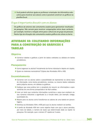 365Guia de Planejamento e Orientações Didáticas para o Professor da 4a
série – Ciclo I
 Você poderá solicitar ajuda ao professor orientador da informática edu-
cativa para mostrar aos alunos como é possível construir os gráficos na
planilha Excel.
O que é importante discutir com os alunos:
Os gráficos de setores são comumente usados para apresentar resultados
de pesquisa. Não servem para mostrar comparações entre duas variáveis,
por exemplo, mostrar a relação entre peso e altura de um grupo de pessoas.
Neste tipo de situação são comumente usados gráficos de coluna ou barra.
ATIVIDADE 40: COLETANDO INFORMAÇÕES
PARA A CONSTRUÇÃO DE GRÁFICOS E
TABELAS
Objetivo
 Construir tabelas e gráficos a partir de dados coletados ou obtidos em textos
jornalísticos.
Planejamento
 Como organizar os alunos? Inicialmente de forma individual e depois em duplas.
 Quais os materiais necessários? Cópias das Atividades 40A e 40B.
Encaminhamento
 Converse com os alunos sobre a possibilidade de representar os vários tipos
de informação, como textos jornalísticos, revistas, ou mesmo dados coletados
pelos próprios alunos, em tabelas ou gráficos.
 Explique que essa prática tem o propósito de resumir as informações e apre-
sentá-las de uma forma compactada e de fácil análise.
 Leve um texto que contenha informações numéricas e peça que analisem es-
ses números indicando o significado ou a função deles, por exemplo, código,
quantidade etc.
 Mostre para os alunos como transformar os valores de uma tabela em porcen-
tagens.
 Distribua as Atividades 40A e 40B para que os alunos realizem as tarefas.
 A tarefa da Atividade 40A tem como objetivo fazer com que o aluno perceba,
por meio da tabela, o número de vezes que determinado dado se repete na
pesquisa. Por exemplo, que o número 27 repete-se 3 vezes.
4aSerie-Mat(correc).indd 3654aSerie-Mat(correc).indd 365 12/28/09 12:28 PM12/28/09 12:28 PM
 
