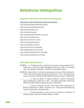 368 Guia de Planejamento e Orientações Didáticas para o Professor da 4a
série – Ciclo I
Referências bibliográﬁcas
Algumas indicações para fonte de pesquisa:
Sites para se obter informações sobre meio ambiente:
http://www.portaldomeioambiente.org.br
http://www.sosmataatlantica.org.br
http://envolverde.ig.com.br
http://www.ibama.gov.br
http://planetasustentavel.abril.uol.com.br
http://www.cartadaterra.org
http://www.clickarvore.com.br
http://www.educarede.org.br
http://cienciahoje.uol.com.br
http://www1.uol.com.br/ecokids
http://sitededicas.uol.com.br/folk
http://ifolclore.vilabol.uol.com.br/lendas
http://www.terrabrasillis.com/lendas
Indicação Bibliográfica:
BARBOSA, J. P. Trabalhando com os gêneros do discurso: uma perspectiva enun-
ciativa para o ensino de língua portuguesa. São Paulo, 2001. Tese (Douto-
rado em Linguística Aplicada) – Pontifícia Universidade Católica.
BRÄKLING, Kátia Lomba. O contexto de produção dos textos. In Oficina Cultural 4.
Lendo e Produzindo Textos Acadêmicos. Momento 1. PEC – Formação Conti-
nuada. São Paulo: SME/PUC/USP/UNESP/Fundação Vanzolini, 2001-2002.
. A noção de gênero. In Oficina Cultural 4. Lendo e Produzindo
Textos Acadêmicos. Momento 1. PEC – Formação Continuada. São Paulo:
SME/PUC/USP/UNESP/Fundação Vanzolini, 2001-2002.
. Escrita e produção de texto. Texto escrito para professores de
Ensino Fundamental e Médio. Disponível em: <http://www.educarede.org.
br/educa/html/index_oassuntoe.cfm>.
. Ensinar gramática, a que será que se destina? In “Informes do
projeto Araribá”. São Paulo: Editora Moderna, 2005.
4aSerie-Mat(correc).indd 3684aSerie-Mat(correc).indd 368 12/28/09 12:28 PM12/28/09 12:28 PM
 
