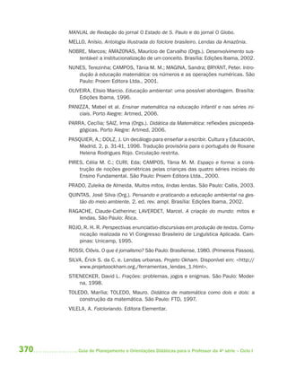 370 Guia de Planejamento e Orientações Didáticas para o Professor da 4a
série – Ciclo I
MANUAL de Redação do jornal O Estado de S. Paulo e do jornal O Globo.
MELLO, Anísio. Antologia iIlustrada do folclore brasileiro. Lendas da Amazônia.
NOBRE, Marcos; AMAZONAS, Maurício de Carvalho (Orgs.). Desenvolvimento sus-
tentável: a institucionalização de um conceito. Brasília: Edições Ibama, 2002.
NUNES, Terezinha; CAMPOS, Tânia M. M.; MAGINA, Sandra; BRYANT, Peter. Intro-
dução à educação matemática: os números e as operações numéricas. São
Paulo: Proem Editora Ltda., 2001.
OLIVEIRA, Elisio Marcio. Educação ambiental: uma possível abordagem. Brasília:
Edições Ibama, 1996.
PANIZZA, Mabel et al. Ensinar matemática na educação infantil e nas séries ini-
ciais. Porto Alegre: Artmed, 2006.
PARRA, Cecília; SAIZ, Irma (Orgs.). Didática da Matemática: reflexões psicopeda-
gógicas. Porto Alegre: Artmed, 2006.
PASQUIER, A.; DOLZ, J. Un decálogo para enseñar a escribir. Cultura y Educación,
Madrid, 2, p. 31-41, 1996. Tradução provisória para o português de Roxane
Helena Rodrigues Rojo. Circulação restrita.
PIRES, Célia M. C.; CURI, Eda; CAMPOS, Tânia M. M. Espaço e forma: a cons-
trução de noções geométricas pelas crianças das quatro séries iniciais do
Ensino Fundamental. São Paulo: Proem Editora Ltda., 2000.
PRADO, Zuleika de Almeida. Muitos mitos, lindas lendas. São Paulo: Callis, 2003.
QUINTAS, José Silva (Org.). Pensando e praticando a educação ambiental na ges-
tão do meio ambiente. 2. ed. rev. ampl. Brasília: Edições Ibama, 2002.
RAGACHE, Claude-Catherine; LAVERDET, Marcel. A criação do mundo: mitos e
lendas. São Paulo: Ática.
ROJO, R. H. R. Perspectivas enunciativo-discursivas em produção de textos. Comu-
nicação realizada no VI Congresso Brasileiro de Linguística Aplicada. Cam-
pinas: Unicamp, 1995.
ROSSI, Clóvis. O que é jornalismo? São Paulo: Brasiliense, 1980. (Primeiros Passos).
SILVA, Érick S. da C. e. Lendas urbanas. Projeto Okham. Disponível em: <http://
www.projetoockham.org./ferramentas_lendas_1.html>.
STIENECKER, David L. Frações: problemas, jogos e enigmas. São Paulo: Moder-
na, 1998.
TOLEDO, Marília; TOLEDO, Mauro. Didática de matemática como dois e dois: a
construção da matemática. São Paulo: FTD, 1997.
VILELA, A. Folcloriando. Editora Elementar.
4aSerie-Mat(correc).indd 3704aSerie-Mat(correc).indd 370 12/28/09 12:28 PM12/28/09 12:28 PM
 