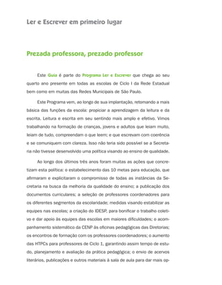 Ler e Escrever em primeiro lugar
Prezada professora, prezado professor
Este Guia é parte do Programa Ler e Escrever que chega ao seu
quarto ano presente em todas as escolas de Ciclo I da Rede Estadual
bem como em muitas das Redes Municipais de São Paulo.
Este Programa vem, ao longo de sua implantação, retomando a mais
básica das funções da escola: propiciar a aprendizagem da leitura e da
escrita. Leitura e escrita em seu sentindo mais amplo e efetivo. Vimos
trabalhando na formação de crianças, jovens e adultos que leiam muito,
leiam de tudo, compreendam o que leem; e que escrevam com coerência
e se comuniquem com clareza. Isso não teria sido possível se a Secreta-
ria não tivesse desenvolvido uma política visando ao ensino de qualidade.
Ao longo dos últimos três anos foram muitas as ações que concre-
tizam esta política: o estabelecimento das 10 metas para educação, que
afirmaram e explicitaram o compromisso de todas as instâncias da Se-
cretaria na busca da melhoria da qualidade do ensino; a publicação dos
documentos curriculares; a seleção de professores coordenadores para
os diferentes segmentos da escolaridade; medidas visando estabilizar as
equipes nas escolas; a criação do IDESP, para bonificar o trabalho coleti-
vo e dar apoio às equipes das escolas em maiores dificuldades; o acom-
panhamento sistemático da CENP às oficinas pedagógicas das Diretorias;
os encontros de formação com os professores coordenadores; o aumento
das HTPCs para professores de Ciclo 1, garantindo assim tempo de estu-
do, planejamento e avaliação da prática pedagógica; o envio de acervos
literários, publicações e outros materiais à sala de aula para dar mais op-
4aSerie-Port-OK (correc).indd 34aSerie-Port-OK (correc).indd 3 12/28/09 12:27 PM12/28/09 12:27 PM
 