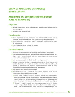 47Guia de Planejamento e Orientações Didáticas para o Professor da 4a
série – Ciclo I
ETAPA 3: AMPLIANDO OS SABERES
SOBRE LENDAS
ATIVIDADE 3A: CONHECENDO UM POUCO
MAIS AS LENDAS (1)
Objetivos
 Ampliar conhecimento prévio sobre o gênero, discutindo sua definição e as di-
ferentes origens.
 Ampliar o repertório de lendas.
Planejamento
 Como organizar os alunos? A atividade será realizada coletivamente, com so-
cialização de discussões ao final, para sistematização de conhecimentos.
 Quais os materiais necessários? Textos a serem lidos, que constam das folhas
da Atividade 3A.
 Qual é a duração? Duas aulas de 40 minutos.
Encaminhamento
 Converse com os alunos para apresentação das finalidades da atividade.
 Oriente-os para que abram seu livro na página correspondente à Atividade 3A e
façam a leitura compartilhada de cada uma das lendas apresentadas, acompa-
nhando a leitura do professor
 Leia com os alunos a lenda “Santo Tomás e o boi que voava”.
 Depois, leia a lenda “Beowulf e o dragão”. Solicite que os alunos acompanhem
a leitura. Aproveite para estabelecer relações com o filme (A lenda de Beowulf),
lançado no começo de 2008. Pesquise sobre os atores, tire cópias de propa-
gandas de lançamento publicadas no jornal, por exemplo.
 Para terminar, leia “A lenda da vitória-régia”.
 A cada leitura, recupere o contexto de produção das diferentes lendas, comen-
tando com os alunos algumas informações:
J “Santo Tomás e o boi que voava”: lenda que remonta aos primeiros sécu-
los do Cristianismo, quando estas tinham a finalidade de relatar a vida dos
santos ou mártires, de modo a oferecer bons exemplos de vida para as pes-
soas. Sua origem é latina (europeia). Trata-se de uma lenda do tipo religioso.
J “Beowulf e o dragão”: lenda do povo dinamarquês, na qual um herói – Beowulf
– salva a população de dragões assassinos. É uma lenda do tipo em que o
herói é pessoa da comunidade, bravo, corajoso, que enfrenta perigos para
4aSerie-Port-OK (correc).indd 474aSerie-Port-OK (correc).indd 47 12/28/09 12:27 PM12/28/09 12:27 PM
 