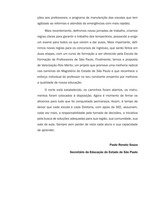 ções aos professores; o programa de manutenção das escolas que tem
agilizado as reformas e atendido às emergências com mais rapidez.
Mais recentemente, definimos novas jornadas de trabalho, criamos
regras claras para garantir o trabalho dos temporários, passando a exigir
um exame para todos os que vierem a dar aulas. Mais importante, defi-
nimos novas regras para os concursos de ingresso, que serão feitos em
duas etapas, com um curso de formação a ser oferecido pela Escola de
Formação de Professores de São Paulo. Finalmente, temos a proposta
de Valorização Pelo Mérito, um projeto que promove uma melhoria radical
nas carreiras do Magistério do Estado de São Paulo e que reconhece o
esforço individual do professor no seu constante empenho por melhorar
a qualidade de nossa educação.
O norte está estabelecido, os caminhos foram abertos, os instru-
mentos foram colocados à disposição. Agora é momento de firmar os
alicerces para tudo que foi conquistado permaneça. Assim, é tempo de
deixar que cada escola e cada Diretoria, com apoio da SEE, assumam,
cada vez mais, a responsabilidade pela tomada de decisões, a iniciativa
pela busca de soluções adequadas para sua região, sua comunidade, sua
sala de aula. Sempre sem perder de vista cada aluno e sua capacidade
de aprender.
Paulo Renato Souza
Secretário da Educação do Estado de São Paulo
4aSerie-Port-OK (correc).indd 44aSerie-Port-OK (correc).indd 4 12/28/09 12:27 PM12/28/09 12:27 PM
 