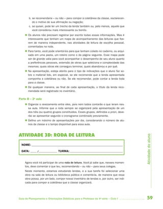 59Guia de Planejamento e Orientações Didáticas para o Professor da 4a
série – Ciclo I
b. se recomendaria – ou não – para compor a coletânea da classe, esclarecen-
do o motivo de sua afirmação ou negação;
c. se quiser, pode ler um trecho da lenda também ou, pelo menos, aquele que
você considerou mais interessante ou bonito.
 Os alunos não precisam registrar por escrito todas essas informações. Mas é
interessante que tenham um mapa de acompanhamento das leituras que fize-
rem de maneira independente, nas atividades de leitura de escolha pessoal,
comentadas na roda.
 Para tanto, você pode orientá-los para que tenham colado no caderno, ou arqui-
vado em uma pasta, um roteiro como o da página seguinte. Esse mapa pode
ser de grande valia para você acompanhar o desempenho de seu aluno quanto
a preferências pessoais, extensão de obras que seleciona e complexidade das
mesmas; quais obras ele conseguiu terminar, quais abandonou e por quê.
 Na apresentação, esteja atento para o tipo de indicações que o aluno faz so-
bre o material lido, em especial, se ele recomenda que a lenda apresentada
componha a coletânea ou não. Se ele recomendar, pode contar a lenda toda
para a classe.
 De qualquer maneira, ao final de cada apresentação, o título da lenda reco-
mendada será registrado no inventário.
Parte B – 2a
aula
 Organize o revezamento entre eles, pois nem todos contarão o que leram nes-
sa aula. Informe que a roda sempre se organizará pela apresentação de um
dos três (ou quatro) grupos constituídos. Esses grupos, definidos a priori, deve-
rão se apresentar segundo o cronograma combinado previamente.
 Defina um máximo de apresentações por dia, considerando o número de alu-
nos da classe e o tempo disponível para essa aula.
ATIVIDADE 3D: RODA DE LEITURA
NOME: __________________________________________________________________________
DATA: _____ /_______________ TURMA:___________________________________________
Agora você irá participar de uma roda de leitura. Você já sabe que, nesses momen-
tos, deve comentar o que leu, recomendando – ou não – para seus colegas.
Neste momento, estamos estudando lendas, e a sua tarefa foi selecionar uma
obra na sala de leitura ou biblioteca pública e comentá-la, de maneira que essa
obra possa, por um lado, compor nosso inventário de lendas e, por outro, ser indi-
cada para compor a coletânea que a classe organizará.
Atividadedoaluno
4aSerie-Port-OK (correc).indd 594aSerie-Port-OK (correc).indd 59 12/28/09 12:27 PM12/28/09 12:27 PM
 