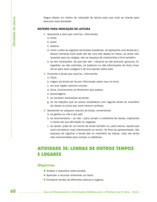 60 Guia de Planejamento e Orientações Didáticas para o Professor da 4a
série – Ciclo I
Segue abaixo um roteiro de indicação de leitura para que você se oriente para
executar essa atividade.
ROTEIRO PARA INDICAÇÃO DE LEITURA
1. Apresente a obra que você leu, informando:
a. título;
b. autor;
c. editora;
d. como a obra se organiza (só lendas brasileiras, só apresenta uma lenda etc.).
Nesse momento você pode até dar uma lida rápida no índice, se achar inte-
ressante para os colegas; não se esqueça de mostrar-lhes o livro também;
e. se tem ilustrações, de que tipo são – observe se são pinturas, gravuras, fo-
tografias; se são coloridas, se explicam ou não informações do texto (mos-
tre-as para seus colegas) e dê sua opinião sobre elas.
2. Comente a lenda que você leu, informando:
a. título;
b. origem da lenda (se houver informação sobre isso no livro);
c. em que região costuma circular;
d. tema, ensinamento ou fenômeno que explica;
e. personagens;
f. se constam ilustrações da lenda;
g. se há relações que se possa estabelecer com alguma lenda do inventário
da classe ou outra que você mesmo conheça.
3. Apresente um pequeno resumo da lenda, comentando:
a. se gostou ou não e por quê;
b. se recomendaria – ou não – para compor a coletânea da classe, explicando
o motivo de sua afirmação ou negação;
c. se quiser, pode ler um trecho da lenda também ou, pelo menos, aquele que
você considerou mais interessante ou bonito. Ao final da apresentação, não
esqueça de registrar a lenda lida no inventário da classe, caso ela tenha
sido recomendada para compor a coletânea.
ATIVIDADE 3E: LENDAS DE OUTROS TEMPOS
E LUGARES
Objetivos
 Ampliar o repertório sobre lendas.
 Aprender a recontar oralmente um texto.
 Comparar lendas de diferentes épocas e lugares.
Atividadedoaluno
4aSerie-Port-OK (correc).indd 604aSerie-Port-OK (correc).indd 60 12/28/09 12:27 PM12/28/09 12:27 PM
 
