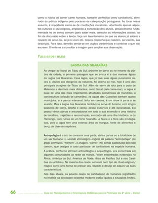 66 Guia de Planejamento e Orientações Didáticas para o Professor da 4a
série – Ciclo I
como o hábito de comer carne humana, também conhecido como canibalismo, elimi-
nado da prática indígena pelo processo de catequização portuguesa. Ao tocar nesse
assunto, é importante eximir-se de conotações moralistas, abordando apenas aspec-
tos culturais e sociológicos, ampliando a concepção dos alunos, provavelmente funda-
mentada no de senso comum (para saber mais, consulte as informações abaixo). Ao
fim da discussão sobre a lenda, faça um levantamento do que os alunos já sabem a
respeito do peixe-boi, se já o viram etc. Depois proponha que realizem, por escrito, sua
descrição. Para isso, deverão sentar-se em duplas predefinidas e combinar o que irão
escrever. Oriente-os a consultar a imagem para ampliar sua observação.
Para saber mais
LAGOA DAS GUARAÍRAS
Ao chegar ao litoral de Tibau do Sul, próximo ao porto ou no mirante do pór-
tico da cidade, a primeira paisagem que se avista é a das mansas águas
da Lagoa das Guaraíras. Essa lagoa, que já teve suas águas puramente do-
ces e, devido aos desígnios da natureza, foi aberta ao mar, hoje é uma das
principais atrações de Tibau do Sul. Além de servir de rota para a praia de
Malembá e destinos mais distantes, como Natal (pela beira-mar), a lagoa é
base de uma das mais importantes atividades econômicas do município, a
carcinicultura (criação de camarões). As águas das Guaraíras banham quatro
municípios, e a pesca artesanal, feita em canoas, é um show à parte a se
assistir. Mas a Lagoa das Guaraíras também se serve do turismo, com longos
passeios de barco, lancha e canoa, pesca esportiva e até bananaboat. Ela
possui vários portos e ancoradouros em toda a sua extensão e uma história
de batalhas, tragédias e reconstrução, existindo até uma ilha histórica, a do
Flamengo, com ruínas de um forte holandês. A fauna e a flora são privilegia-
das, pois a lagoa tem uma extensa área de mangue, fonte de alimentos e
berço de diversas espécies.
Antropofagia é o ato de consumir uma parte, várias partes ou a totalidade de
um ser humano. O sentido etimológico original da palavra “antropófago” (do
grego anthropos, “homem”, e phagein, “comer”) foi sendo substituído pelo uso
comum, que designa o caso particular de canibalismo na espécie humana.
A prática, conforme afirmam antropólogos e arqueólogos, era encontrada em
algumas comunidades ao redor do mundo. Foram encontradas evidências na
África, América do Sul, América do Norte, ilhas do Pacífico Sul e nas Caraí-
bas (ou Antilhas). Na maioria dos casos, consiste num tipo de ritual religioso/
mágico como uma forma de prestar seu respeito e desejo de adquirir as suas
características.
Nos dias atuais, os poucos casos de canibalismo de humanos registrados
na história da sociedade ocidental moderna estão ligados a situações-limites,
4aSerie-Port-OK (correc).indd 664aSerie-Port-OK (correc).indd 66 12/28/09 12:27 PM12/28/09 12:27 PM
 