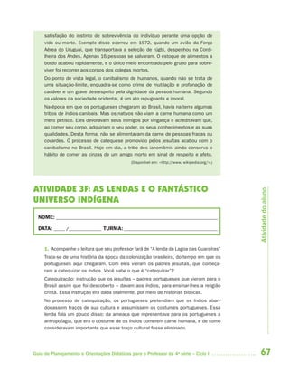 67Guia de Planejamento e Orientações Didáticas para o Professor da 4a
série – Ciclo I
satisfação do instinto de sobrevivência do indivíduo perante uma opção de
vida ou morte. Exemplo disso ocorreu em 1972, quando um avião da Força
Aérea do Uruguai, que transportava a seleção de rúgbi, despenhou na Cordi-
lheira dos Andes. Apenas 16 pessoas se salvaram. O estoque de alimentos a
bordo acabou rapidamente, e o único meio encontrado pelo grupo para sobre-
viver foi recorrer aos corpos dos colegas mortos.
Do ponto de vista legal, o canibalismo de humanos, quando não se trata de
uma situação-limite, enquadra-se como crime de mutilação e profanação de
cadáver e um grave desrespeito pela dignidade da pessoa humana. Segundo
os valores da sociedade ocidental, é um ato repugnante e imoral.
Na época em que os portugueses chegaram ao Brasil, havia na terra algumas
tribos de índios canibais. Mas os nativos não viam a carne humana como um
mero petisco. Eles devoravam seus inimigos por vingança e acreditavam que,
ao comer seu corpo, adquiriam o seu poder, os seus conhecimentos e as suas
qualidades. Desta forma, não se alimentavam da carne de pessoas fracas ou
covardes. O processo de catequese promovido pelos jesuítas acabou com o
canibalismo no Brasil. Hoje em dia, a tribo dos ianomâmis ainda conserva o
hábito de comer as cinzas de um amigo morto em sinal de respeito e afeto.
(Disponível em: <http://www. wikipedia.org/>.)
ATIVIDADE 3F: AS LENDAS E O FANTÁSTICO
UNIVERSO INDÍGENA
NOME: __________________________________________________________________________
DATA: _____ /_______________ TURMA:___________________________________________
1. Acompanhe a leitura que seu professor fará de “A lenda da Lagoa das Guaraíras”
Trata-se de uma história da época da colonização brasileira, do tempo em que os
portugueses aqui chegaram. Com eles vieram os padres jesuítas, que começa-
ram a catequizar os índios. Você sabe o que é “catequizar”?
Catequização: instrução que os jesuítas – padres portugueses que vieram para o
Brasil assim que foi descoberto – davam aos índios, para ensinar-lhes a religião
cristã. Essa instrução era dada oralmente, por meio de histórias bíblicas.
No processo de catequização, os portugueses pretendiam que os índios aban-
donassem traços de sua cultura e assumissem os costumes portugueses. Essa
lenda fala um pouco disso: da ameaça que representava para os portugueses a
antropofagia, que era o costume de os índios comerem carne humana, e de como
consideravam importante que esse traço cultural fosse eliminado.
Atividadedoaluno
4aSerie-Port-OK (correc).indd 674aSerie-Port-OK (correc).indd 67 12/28/09 12:27 PM12/28/09 12:27 PM
 