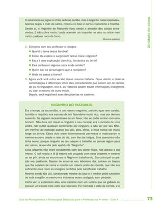 73Guia de Planejamento e Orientações Didáticas para o Professor da 4a
série – Ciclo I
O estancieiro se jogou no chão pedindo perdão, mas o negrinho nada respondeu.
Apenas beijou a mão da santa, montou no baio e partiu conduzindo a tropilha.
Desde aí, o Negrinho do Pastoreio ficou sendo o achador das coisas extra-
viadas. E não cobra muito: basta acender um toquinho de vela, ou atirar num
canto qualquer naco de fumo.
(Domínio público)
2. Converse com seu professor e colegas:
 Qual é o tema dessa história?
 Como ela explica o surgimento desse ícone religioso?
 Essa é uma explicação científica, fantástica ou de fé?
 Eles conhecem alguma outra lenda similar?
 Quem são os personagens que a compõem?
 Onde se passa a trama?
3. Agora você lerá outra versão dessa mesma história. Fique atento e observe
semelhanças e diferenças entre elas, considerando que podem ser de conteú-
do ou na linguagem, isto é, as histórias podem trazer informações divergentes
ou dizer o mesmo de outro modo.
Depois, você registrará suas descobertas no caderno.
NEGRINHO DO PASTOREIO
Era o tempo da escravidão, e um menino negrinho, pretinho que nem carvão,
humilde e raquítico era escravo de um fazendeiro muito rico, mas por demais
avarento. Se alguém necessitasse de um favor, não se podia contar com este
homem. Não dava um níquel a ninguém e seu coração era a morada de uma
pedra, não nutria qualquer sentimento por ninguém, a não ser por seu filho,
um menino tão malvado quanto seu pai, pois, afinal, a fruta nunca cai muito
longe da árvore. Estes dois eram extremamente perversos e maltratavam o
menino-escravo desde o raiar do dia, sem lhe dar trégua. Este jovenzinho não
tinha nome, porque ninguém se deu sequer o trabalho de pensar algum para
ele; assim, respondia pelo apelido de “Negrinho”.
Seus afazeres não eram condizentes com seu porte físico, não parava o dia
inteiro. O sol nascia e lá já estava ele ocupado com seus afazeres e mesmo
ao se pôr, ainda se encontrava o Negrinho trabalhando. Sua principal ocupa-
ção era pastorear. Depois de encerrar seu laborioso dia, juntava os trapos
que lhe serviam de cama e recebia um mísero prato de comida, que não era
suficiente para repor as energias perdidas pelo sacrificado trabalho.
Mesmo sendo tão útil, considerado mestre do laço e o melhor peão-cavaleiro
de toda a região, o menino era inúmeras vezes castigado sem piedade.
Certa vez, o estanceiro atou uma carreira com um vizinho que se gabava de
possuir um cavalo mais veloz que seu baio. Foi marcada a data da corrida, e o
Atividadedoaluno
4aSerie-Port-OK (correc).indd 734aSerie-Port-OK (correc).indd 73 12/28/09 12:27 PM12/28/09 12:27 PM
 