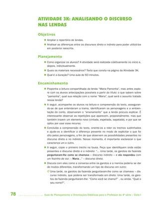 78 Guia de Planejamento e Orientações Didáticas para o Professor da 4a
série – Ciclo I
ATIVIDADE 3K: ANALISANDO O DISCURSO
NAS LENDAS
Objetivos
 Ampliar o repertório de lendas.
 Analisar as diferenças entre os discursos direto e indireto para poder utilizá-los
em posterior reescrita.
Planejamento
 Como organizar os alunos? A atividade será realizada coletivamente no início e,
depois, individualmente.
 Quais os materiais necessários? Texto que consta na página da Atividade 3K.
 Qual é a duração? Uma aula de 60 minutos.
Encaminhamento
 Proponha a leitura compartilhada da lenda “Maria Pamonha”, mas antes explo-
re com os alunos antecipações possíveis a partir do título: o que sabem sobre
“pamonha”, qual sua relação com o nome “Maria”, qual será o assunto tratado
nessa lenda?
 A seguir, acompanhe os alunos na leitura e compreensão do texto, asseguran-
do-se de que entenderam a trama, identificaram os personagens e a ambien-
tação do conto, observaram o “ensinamento” que a lenda procura explicar. É
interessante observar as repetições que aparecem, propositalmente, mas que
também trazem um elemento novo (cintada, espetada, sapatada), e por que se
optou por usar esse recurso.
 Concluída a compreensão do texto, oriente-os a reler os trechos sublinhados
e ajude-os a identificar a diferença presente no modo de explicitar o que foi
dito pelos personagens, a fim de que observem as possibilidades presentes no
discurso direto e no indireto. Nesse momento, é importante esclarecer o que
caracteriza um e outro.
 A seguir, copie o primeiro trecho na lousa. Peça que identifiquem onde estão
presentes o discurso direto e o indireto: “... Uma tarde, os garotos da fazenda
perguntaram-lhe como se chamava – discurso indireto – e ela respondeu com
um fiozinho de voz: – Maria...” – discurso direto.
 Discuta com eles como a conversa entre os garotos e a menina poderia se dar
de modos diferentes, transformando um tipo de discurso em outro:
J Uma tarde, os garotos da fazenda perguntaram-lhe como se chamava – dis-
curso indireto, que poderia ser transformado em direto: Uma tarde, os garo-
tos da fazenda perguntaram-lhe: “Como você se chama?” , ou ainda, “Qual o
seu nome?”.
4aSerie-Port-OK (correc).indd 784aSerie-Port-OK (correc).indd 78 12/28/09 12:27 PM12/28/09 12:27 PM
 