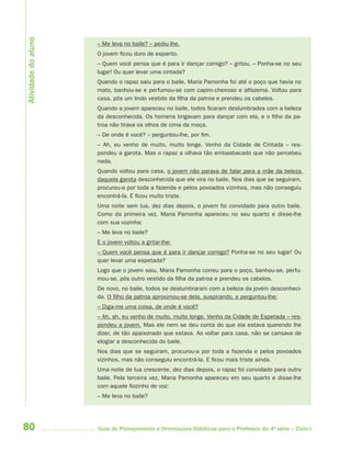 80 Guia de Planejamento e Orientações Didáticas para o Professor da 4a
série – Ciclo I
– Me leva no baile? – pediu-lhe.
O jovem ficou duro de espanto.
– Quem você pensa que é para ir dançar comigo? – gritou. – Ponha-se no seu
lugar! Ou quer levar uma cintada?
Quando o rapaz saiu para o baile, Maria Pamonha foi até o poço que havia no
mato, banhou-se e perfumou-se com capim-cheiroso e alfazema. Voltou para
casa, pôs um lindo vestido da filha da patroa e prendeu os cabelos.
Quando a jovem apareceu no baile, todos ficaram deslumbrados com a beleza
da desconhecida. Os homens brigavam para dançar com ela, e o filho da pa-
troa não tirava os olhos de cima da moça.
– De onde é você? – perguntou-lhe, por fim.
– Ah, eu venho de muito, muito longe. Venho da Cidade de Cintada – res-
pondeu a garota. Mas o rapaz a olhava tão embasbacado que não percebeu
nada.
Quando voltou para casa, o jovem não parava de falar para a mãe da beleza
daquela garota desconhecida que ele vira no baile. Nos dias que se seguiram,
procurou-a por toda a fazenda e pelos povoados vizinhos, mas não conseguiu
encontrá-la. E ficou muito triste.
Uma noite sem lua, dez dias depois, o jovem foi convidado para outro baile.
Como da primeira vez, Maria Pamonha apareceu no seu quarto e disse-lhe
com sua vozinha:
– Me leva no baile?
E o jovem voltou a gritar-lhe:
– Quem você pensa que é para ir dançar comigo? Ponha-se no seu lugar! Ou
quer levar uma espetada?
Logo que o jovem saiu, Maria Pamonha correu para o poço, banhou-se, perfu-
mou-se, pôs outro vestido da filha da patroa e prendeu os cabelos.
De novo, no baile, todos se deslumbraram com a beleza da jovem desconheci-
da. O filho da patroa aproximou-se dela, suspirando, e perguntou-lhe:
– Diga-me uma coisa, de onde é você?
– Ah, ah, eu venho de muito, muito longe. Venho da Cidade de Espetada – res-
pondeu a jovem. Mas ele nem se deu conta do que ela estava querendo lhe
dizer, de tão apaixonado que estava. Ao voltar para casa, não se cansava de
elogiar a desconhecida do baile.
Nos dias que se seguiram, procurou-a por toda a fazenda e pelos povoados
vizinhos, mas não conseguiu encontrá-la. E ficou mais triste ainda.
Uma noite de lua crescente, dez dias depois, o rapaz foi convidado para outro
baile. Pela terceira vez, Maria Pamonha apareceu em seu quarto e disse-lhe
com aquele fiozinho de voz:
– Me leva no baile?
Atividadedoaluno
4aSerie-Port-OK (correc).indd 804aSerie-Port-OK (correc).indd 80 12/28/09 12:27 PM12/28/09 12:27 PM
 